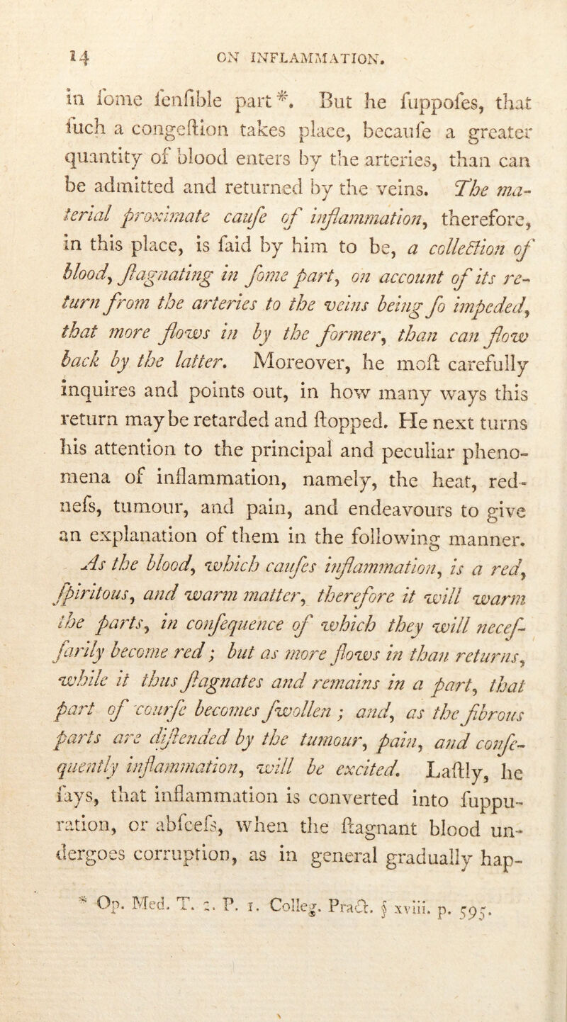 in iome ienfible part*. But he fuppofes, that fucn a congeftion takes place, becaufe a greater quantity of blood enters by the arteries, than can be admitted and returned by the veins. The ma- terial proximate caufe of inflammation, therefore, in this place, is faid by him to be, a collection of blood, flagnating in fame part, on account of its re- turn from the arteries to the veins being fo impeded, that more flows in by the fanner, than can flow lack by the latter. Moreover, he molt carefully inquires and points out, in how many ways this return maybe retarded and flopped. He next turns his attention to the principal and peculiar pheno- mena of inflammation, namely, the heat, red» nefs, tumour, and pain, and endeavours to give an explanation of them in the following manner. As the blood, which caufes inflammation, is a red, fpiritous, and warm matter, therefore it will warm the parts, in confequence of which they will necef- jarily become red; but as more flows in than returns, while it thus ftagnates and remains in a part, that part of courfe becomesfw alien ; and, as the fibrous parts are diflended by the tumour, pain, and confe- quently inflammation, will be excited. Laftly, he lays, that inflammation is converted into fuppu- ration, or abfeefs, when the ftagnant blood un- dergoes corruption, as in general gradually hap- Op. Med- P. i* Colleg. Pradt. § xviii. p. 59 y