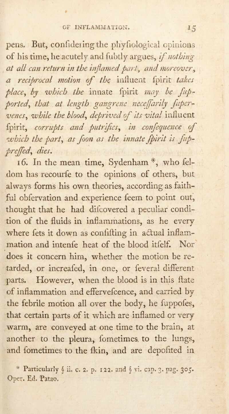 *5 pens. But, confideiing the pliyfiological opinions of his time, he acutely and fubtly argues, if nothing at all can return in the inflamed part, and moreover, a reciprocal motion of the influent fpirit takes place, by which the innate fpirit may be flip- ported\ that . at length gangrene necejflarily fluper- venes, while the blood, deprived ofl its vital influent fpirit, corrupts and putrifies, in conflequence ofl which the part, ur nr the innate fpirit is flap~ preflfed, 16. In the mean time, Sydenham who fel~ dom has recourfe to the opinions of others, but always forms his own theories, according as faith- ful obfervation and experience feem to point out, thought that he had difcovered a peculiar condi- tion of the fluids in inflammations, as he every where fets it down as confiding in adlual inflam- mation and intenfe heat of the blood itfelf. Nor •s does it concern him, whether the motion be re- tarded, or increafed, in one, or feveral different parts. However, when the blood is in this flate of inflammation and effervefcence, and carried by the febrile motion all over the body, he fuppofes, that certain parts of it which are inflamed or very warm, are conveyed at one time to the brain, at another to the pleura, fometimes. to the lungs, and fometimes to the fkin, and are depofited in * Particularly \ ii. c. 2. p. 122. and § vi. cap. 3. pag. 305. Qper. Ed. Patao,