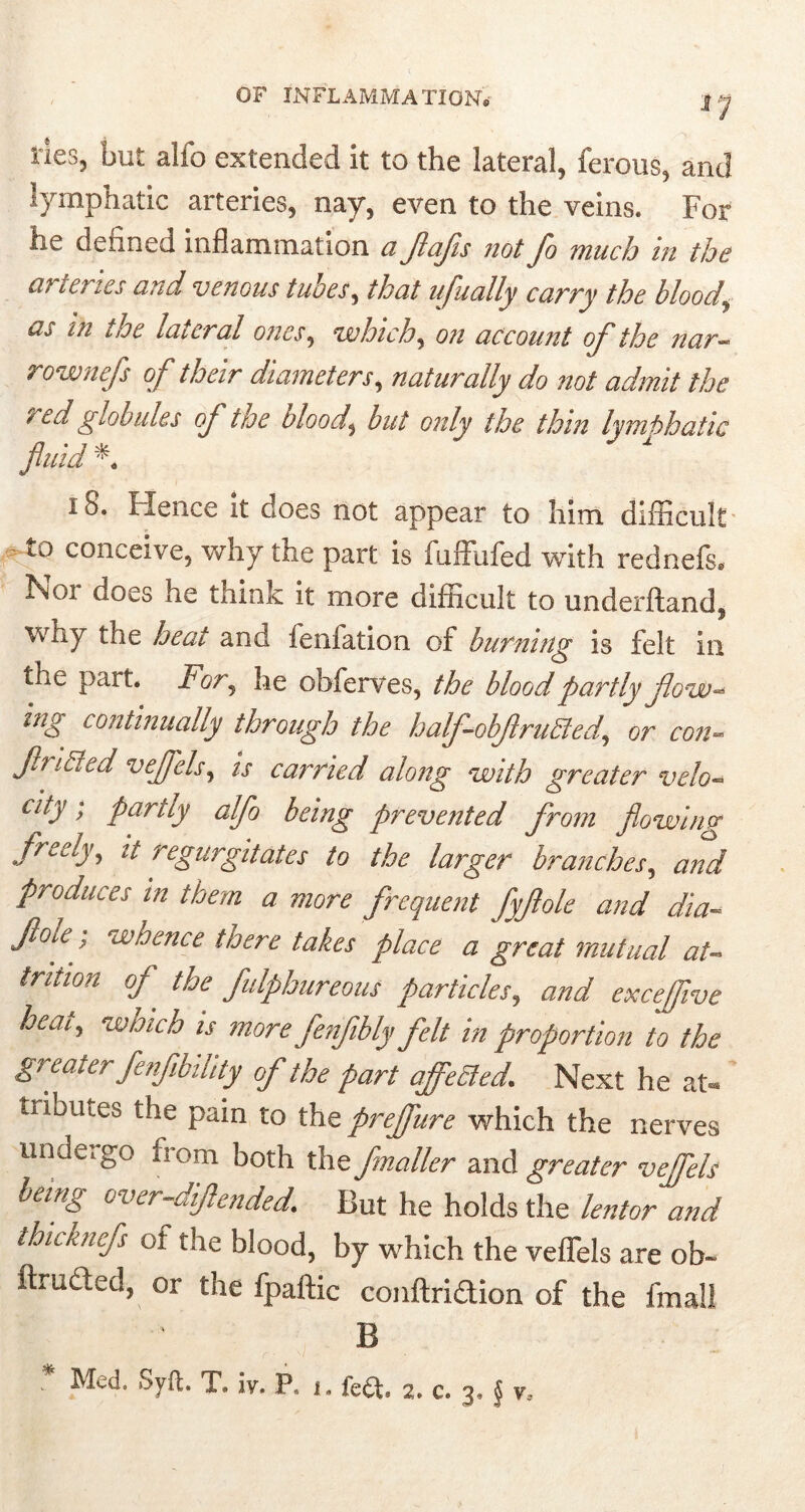 OF INFLAMMATION* j y ties, but alfo extended it to the lateral, ferous, and lymphatic arteries, nay, even to the veins. For ne denned inflammation a Jlafs not Jo much in the arteries and venous tuoes, that ujually curry the bloody as in the lateral ones, •which, on account of the nar- rownefs of their diameters, naturally do not admit the red globules of toe bloody but only the thin lymbhatic fluid * 18. Hence it does not appear to him difficult to conceive, why the part is fuffufed with rednefs. Noi does he think it more difficult to underftand, wiiy the heat and feniation of burning is felt in the part. For, he obferves, the blood partly flow- ing continually through the halfobflru&ed, or con- flridled veffels, is carried along with greater velo- city ; partly alfo being prevented from flowing freely, it regurgitates to the larger branches, and produces in them a more frequent fyflole and dia- Jloie.; whence taere takes place a great mutual at- trition of the fulphureous particles, and excejive heat, which is more fenfibly felt in proportion to the greater fe,fbility of the part affected. Next he at- tributes the pain to the preffure which the nerves unde;go from both the fmaller and greater veffels being over-diftended. But he holds the lentor and thicuncfs ol the blood, by which the veffels are ob- ftruded, or the fpaftic conftridion of the fmall B