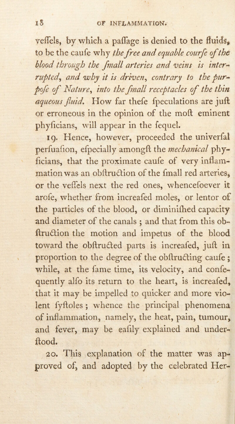 veflels, by which a paflage is denied to the fluids* to be the caufe why the free and equable coitrfe ofthe blood through the [mall arteries and veins is inter- rupted, and why it is driven, contrary to the pur- pofe of Nature, m/0 the [mall receptacles of the thin aqueous fluid. How far thefe fpeculations are juft or erroneous in the opinion of the mo ft eminent phyficians, will appear in the fequel. 19. Hence, however, proceeded the univerfal perfuafion, efpecially amongft the mechanical phy» ficians, that the proximate caufe of very inflam* inationwas an obftrudfion of the fmall red arteries, or the veflels next the red ones, whencefoever it arofe, whether from increafed moles, or lentor of the particles of the blood, or diminifhed capacity and diameter of the canals ; and that from this ob* ftruftion the motion and impetus of the blood toward the obftrudted parts is increafed, juft in proportion to the degree of the obftrudting caufe ; while, at the fame time, its velocity, and confe* quently alfo its return to the heart, is increafed, that it may be impelled to quicker and more vio- lent fyftoles ; whence the principal phenomena of inflammation, namely, the heat, pain, tumour, and fever, may be eafily explained and under* flood. 20. This explanation of the matter was ap- proved of, and adopted by the celebrated Her*