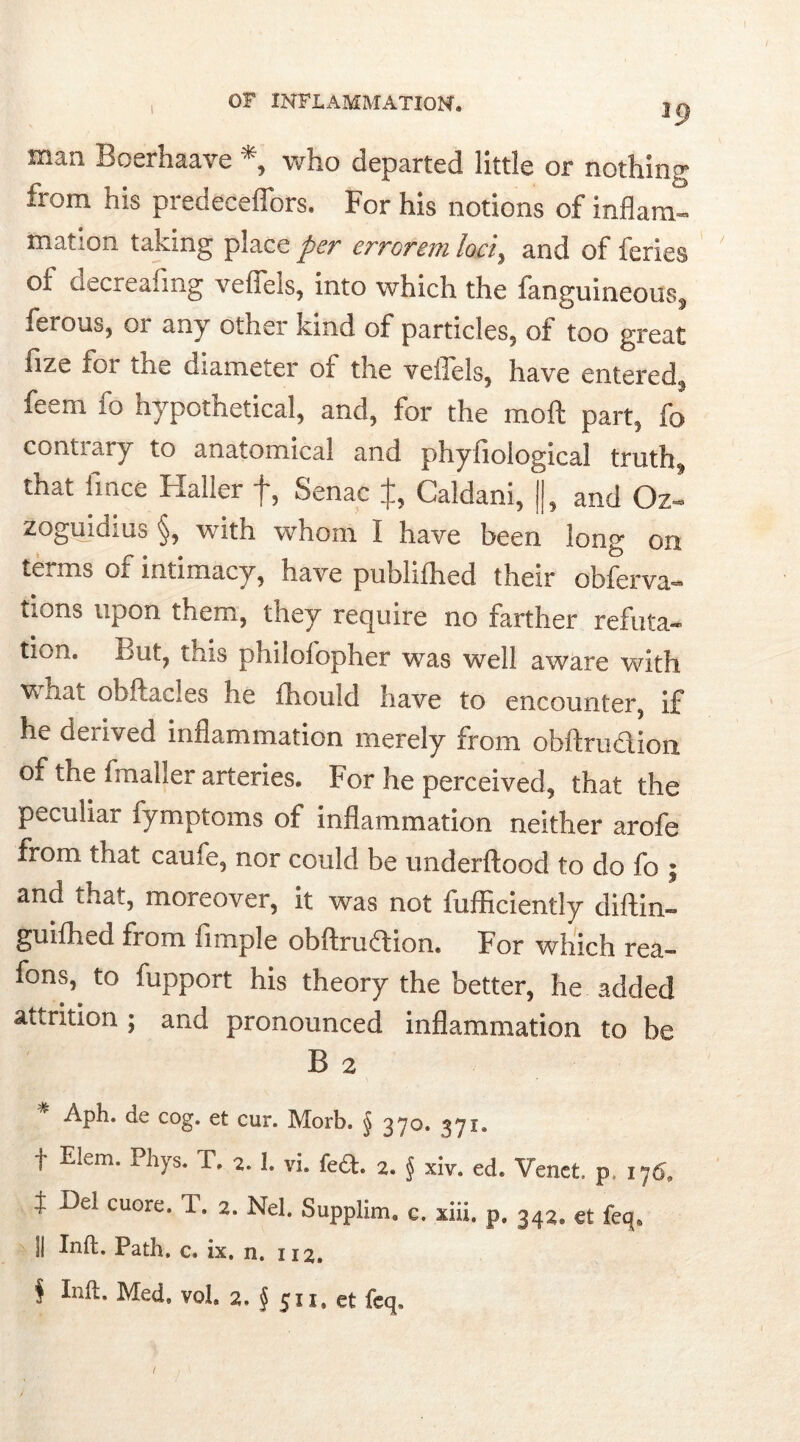 man Boerhaave *, who departed little or nothing from his predeceffors. For his notions of inflam- mation taking place per errorem loci, and of feries oi decreahng vefieis, into which the fanguineous, ferous, or any other kind of particles, of too great fize for the diameter of the veffels, have entered feem fo hypothetical, and, for the moft part, fo contrary to anatomical and phyfiological truths that fince Haller f, Senac $, Caldani, ||, and Oz* zoguidius §, with whom I have been long on terms of intimacy, have publifhed their obferva- tions upon them, they require no farther refuta- tion. But, this philofopher was well aware with Vrii.at obftacles he fhould have to encounter, if he deiived inflammation merely from obftrudlioii of the fmaller arteries. For he perceived, that the peculiar fymptoms of inflammation neither arofe from that caufe, nor could be underftood to do fo ; and that, moreover, it was not fufficiently diftin- guifhed from fimple obftruftion. For which rea- fons,^ to fupport his theory the better, he added attrition ; and pronounced inflammation to be B 2 * APh* de c°g- et cur. Morb. § 370. 371. f Elem. Phys. T. 2. 1. vi. fed. 2. § xiv. ed. Venet. p, 176, } De! cuore. T. 2. Nel. Supplim. c. xiii. p. 342. et feq. ]| Inft. Path, c, ix, n. 112, $ Inft. Med, vol. 2. § 511. et feq.