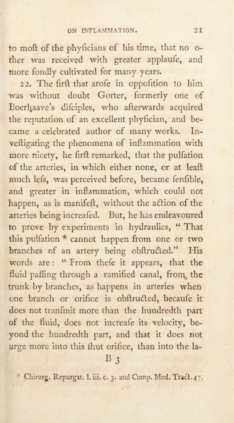 to moft of the phyficians of his time, that no o- ther was received with greater applaufe, and more fondly cultivated for many years. 22. The firft that arofe in oppofition to him was without doubt Goiter, formerly one of Boerfyaave’s difciples, who afterwards acquired the reputation of an excellent phyfician, and be- came a celebrated author of many works. In- veftigating the phenomena of inflammation with more nicety, he firft remarked, that the pulfation of the arteries, in which either none, or at leaft much lefs, was perceived before, became fenfible, and greater in inflammation, which could not happen, as is manifeft, without the action of the arteries being increafed. But, he has endeavoured to prove by experiments in hydraulics, u That this pulfation * cannot happen from one or two branches of an artery being ohft.ru tied.” His words are: u From thefe it appears, that the fluid paffing through a ramified canal, from, the trunk by branches, as happens in arteries when one branch or orifice is obftrtnfted, becaufe it does not tranfmit more than the hundredth part of the fluid, does not increafe its velocity, be- yond the hundredth part, and that it does not urge more into this fliut orifice, than into the la- b3 # Chirurg. Repurgat. L iii. c. 3. and Comp. Med. Tra£t47.o