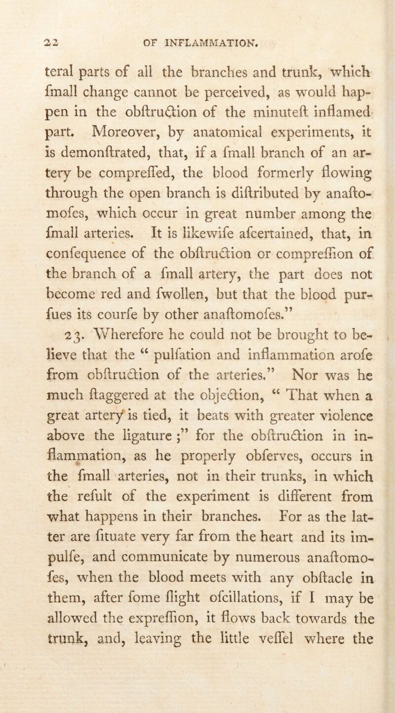 teral parts of all the branches and trunk, which fmall change cannot be perceived, as would hap= pen in the obftru&ion of the minuteft inflamed part. Moreover, by anatomical experiments, it is demonftrated, that, if a fmall branch of an ar- tery be compreffed, the blood formerly flowing through the open branch is difiributed by anafto- mofes, which occur in great number among the fmall arteries. It is likewife afcertained, that, in confequence of the obflruftion or compreflion of the branch of a fmall artery, the part does not become red and fwollen, but that the blood pur- fues its courfe by other anaftomofes.” 23. Wherefore he could not be brought to be- lieve that the “ pulfation and inflammation arofe from cb fir action of the arteries. ” Nor was he much ftaggered at the obje&ion, “ That when a great artery is tied, it beats with greater violence above the ligature for the obftru&ion in in- flammation, as he properly obferves, occurs in the fmall arteries, not in their trunks, in which the refult of the experiment is different from what happens in their branches. For as the lat- ter are fituate very far from the heart and its im- pulfe, and communicate by numerous anaftomo- fes, when the blood meets with any obftacle in them, after fome flight ofcillations, if I may be allowed the expreffion, it flows back towards the trunk, and, leaving the little veflfel where the