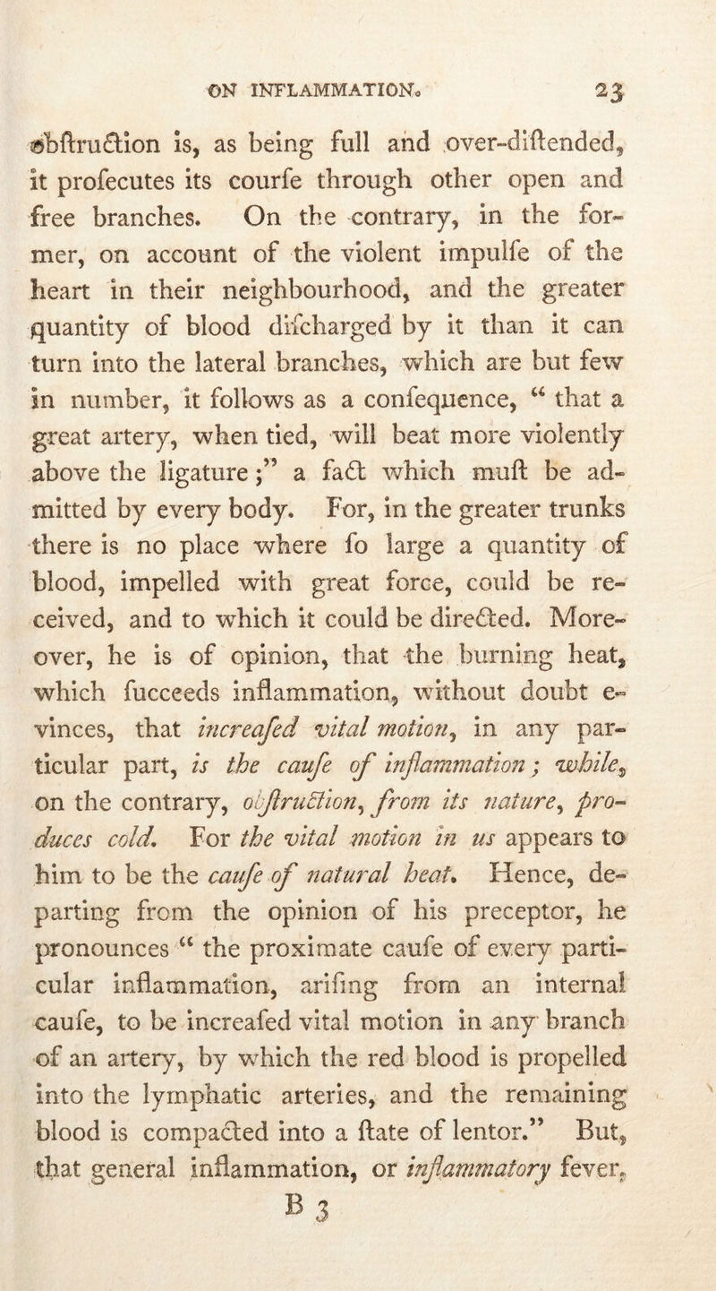 ®bflru£tion is, as being full and over-dift ended, it profecutes its courfe through other open and free branches. On the contrary, in the for- mer, on account of the violent impulfe of the heart in their neighbourhood, and the greater quantity of blood difcharged by it than it can turn into the lateral branches, which are but few in number, it follows as a confeqnence, u that a great artery, when tied, will beat more violently above the ligature a fa£t which muft be ad- mitted by every body. For, in the greater trunks there is no place where fo large a quantity of blood, impelled with great force, could be re- ceived, and to which it could be directed. More- over, he is of opinion, that the burning heatf which fucceeds inflammation, without doubt e- vinces, that increafed vital motion, in any par- ticular part, is the caufe of inflammation; while, on the contrary, obfruBion, from its nature, pro- duces cold. For the vital motion in us appears to him to be the caufe of natural heat. Hence, de- parting from the opinion of his preceptor, he pronounces a the proximate caufe of every parti- cular inflammation, arifmg from an internal caufe, to be increafed vital motion in any branch of an artery, by which the red blood is propelled into the lymphatic arteries, and the remaining blood is compacted into a flate of lentor.” But, that general inflammation, or inflammatory fever. B 3
