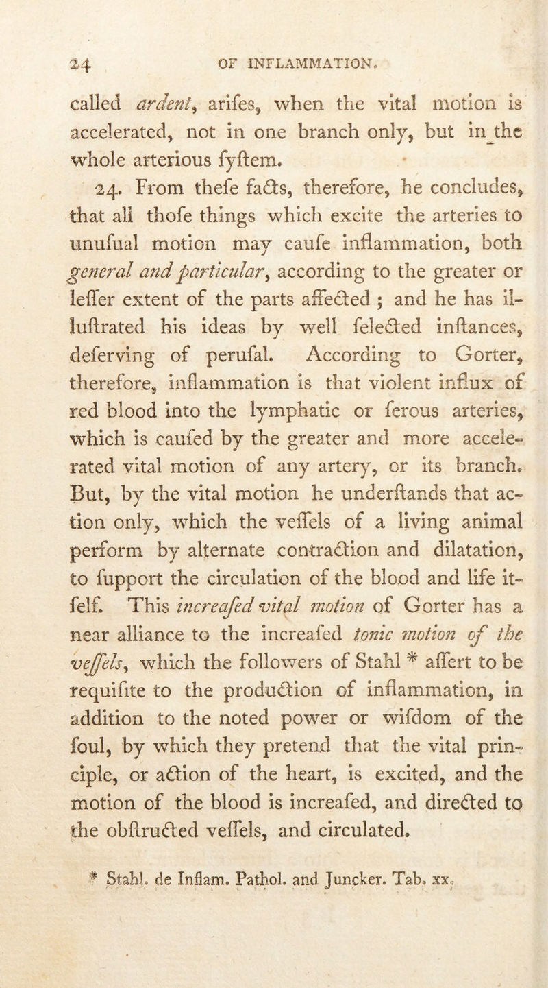 called ardent, arifes, when the vital motion is accelerated, not in one branch only, but in the whole arterious fyftem. 24. From thefe fads, therefore, he concludes, that all thofe things which excite the arteries to unufual motion may caufe inflammation, both general and particular, according to the greater or Idler extent of the parts affeded ; and he has il- Juftrated his ideas by well feleded inftances, deferving of perufal. According to Gorter, therefore, inflammation is that violent influx of red blood into the lymphatic or ferous arteries, which is cauied by the greater and more accele- rated vital motion of any artery, or its branch* But, by the vital motion he underftands that ac- tion only, which the veflels of a living animal perform by alternate contradion and dilatation, to fupport the circulation of the blood and life it- felf. This increafed vital motion of Goiter has a near alliance to the increafed tonic motion of the vejfels, which the followers of Stahl * affert to be requifite to the produdion of inflammation, in addition to the noted power or wifdom of the foul, by which they pretend that the vital prin- ciple, or adion of the heart, is excited, and the motion of the blood is increafed, and direded to the obflruded veflels, and circulated. # Stahl, de Inflam. Pathol, and Juncker. Tab. xx?