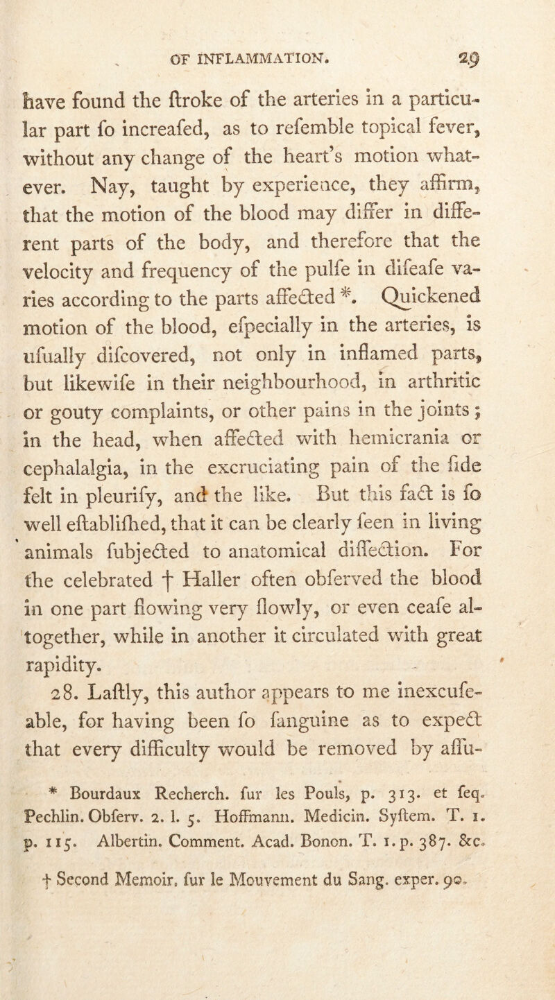 have found the ftroke of the arteries In a particu- lar part fo increafed, as to refemble topical fever* without any change of the heart’s motion what- ever. Nay, taught by experience, they affirm, that the motion of the blood may differ in diffe- rent parts of the body, and therefore that the velocity and frequency of the pulfe in difeafe va- ries according to the parts affedted Quickened motion of the blood, efpecially in the arteries, Is ufually difcovered, not only in inflamed parts* but likewife in their neighbourhood, in arthritic or gouty complaints, or other pains in the joints; In the head, when affected with hemicrania or cephalalgia, in the excruciating pain of the fide felt in pleurify, and the like. But this fadl is fo well eftablifhed, that it can be clearly feen in living animals fubjedled to anatomical diffedfion. For the celebrated f Haller often obferved the blood in one part flowing very flowly, or even ceafe al- together, while in another it circulated with great rapidity. 28. Laftly, this author appears to me inexcufe- able, for having been fo fanguine as to expedi, that every difficulty would be removed by affix- # Bourdaux Recherch. fur les Fouls, p. 313. et feq* Pechlin. Obferv. 2. 1. 5. Hoffmann. Medicin. Syflem. T. 1. p. 115. Albertin. Comment. Acad. Bonon. T. x.p. 387. &c. f Second Memoir, fur le Mouvement du Sang, exper. 90.