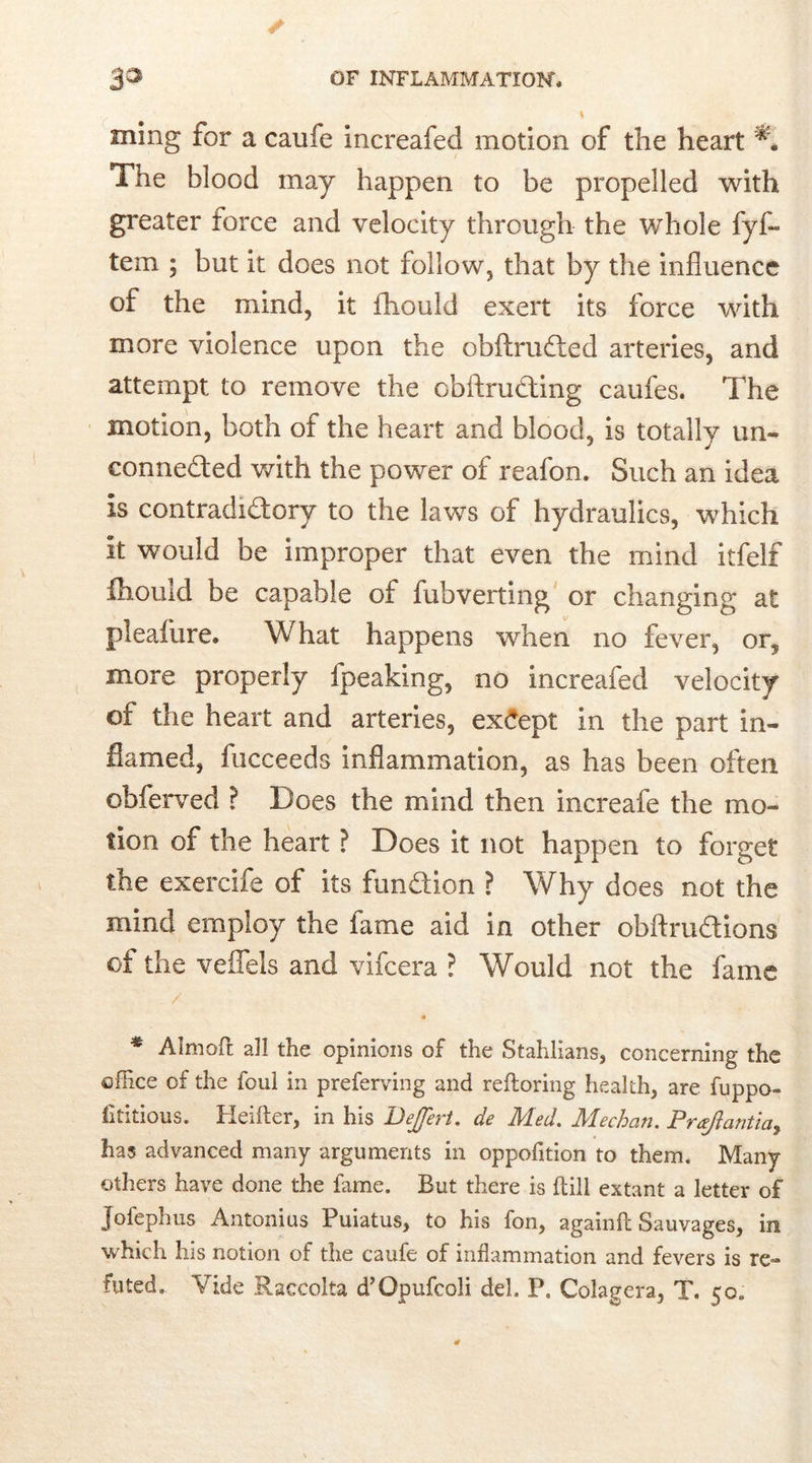 ming for a caufe increafed motion of the heart * ** The blood may happen to be propelled with greater force and velocity through the whole fyf- tem ; but it does not follow, that by the influence of the mind, it fhould exert its force with more violence upon the obftruded arteries, and attempt to remove the obftruding caufes. The motion, both of the heart and blood, is totally un- connected with the power of reafon. Such an idea is contradictory to the laws of hydraulics, which it would be improper that even the mind itfelf fhould be capable of fubverting or changing at pleafure. What happens when no fever, or? more properly Ipeaking, no increafed velocity of the heart and arteries, except in the part in- flamed, fucceeds inflammation, as has been often obferved ? Does the mind then increafe the mo- tion of the heart ? Does it not happen to forget the exercife of its fundion ? Why does not the mind employ the fame aid in other obftrudions of the veflels and vifcera ? Would not the fame / * Aimed all the opinions of the Stahlians, concerning the office of the foul in preferving and reftoring health, are fuppo- fititious. Heifter, in his DeJJert. de Med. Meehan. Proflantia^ has advanced many arguments in oppofition to them. Many others have done the fame. But there is (till extant a letter of Jofephus Antonius Puiatus, to his fon, againft Sauvages, in which his notion of the caufe of inflammation and fevers is re- futed. Vide Raccolta d’Opufcoli del. P. Colagera, T. 50. 0