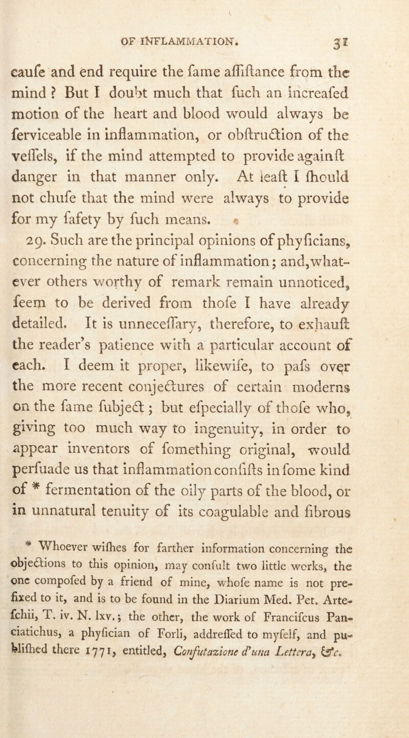 3s caufe and end require the fame afiifiance from the mind ? But I doubt much that fuch an increafed motion of the heart and blood would always be ferviceafale in inflammation, or obftru&ion of the veffels, if the mind attempted to provide again ft danger in that manner only. At ieaft I ftiould not chufe that the mind were always to provide for my fafety by fuch means. 29. Such are the principal opinions of phyficians* concerning the nature of inflammation; and,what- ever others worthy of remark remain unnoticed, feem to be derived from thole I have already detailed. It is unneceffary, therefore, to exhauft; the reader’s patience with a particular account of each. I deem it proper, likewife, to pafs over the more recent conjectures of certain modems on the fame fubjeCt; but efpecially of thofe who, giving too much way to ingenuity, in order to appear inventors of fomething original, would perfuade us that inflammation coniifts infome kind of * fermentation of the oily parts of the blood, or in unnatural tenuity of its coagulable and fibrous * Whoever wifhes for farther information concerning the objections to this opinion, may confult two little works, the one compofed by a friend of mine, whofe name is not pre- fixed to it, and is to be found in the Diarium Med. Pet. Arte- fchii, P. iv. N. lxv.; the other, the work of Francifcus Pan- ciatichus, a phyfician of Forli, addrefied to myfelf, and pu- blifhed there 177entitled, Confutazione d’una Letter