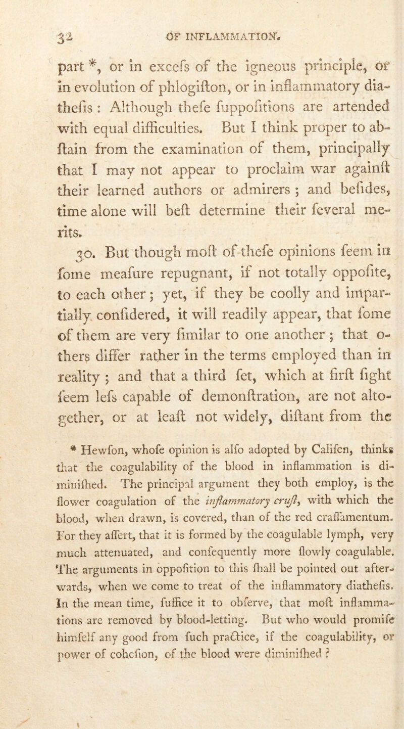 part or in excefs of the igneous principle, or In evolution of phlogifton, or in inflammatory dia- thefts : Although thefe fuppofitions are artended with equal difficulties. But I think proper to ab= ftain from the examination of them, principally that I may not appear to proclaim war againft their learned authors or admirers ; and befides, time alone will belt determine their feveral me- rits. 30. But though moft of thefe opinions feem in fome meafure repugnant, if not totally oppoftte, to each other; yet, if they be coolly and impar- tially confidered, it will readily appear, that fome of them are very fimilar to one another ; that o- thers differ rather in the terms employed than in reality ; and that a third fet, which at firft fight feem lefs capable of demonftration, are not alto- gether, or at leaft not widely, diftant from the * Hewfon, whofe opinion is alfo adopted by Califen, thinks that the coagulability of the blood in inflammation is di- minifhed. The principal argument they both employ, is the flower coagulation of the inflammatory cruf> with which the blood, when drawn, is covered, than of the red craflamentum. For they aflert, that it is formed by the coagulable lymph, very much attenuated, and confequently more flowly coagulable. The arguments in oppofition to this (hall be pointed out after- wards, when we come to treat of the inflammatory diathefis. In the mean time, fuffice it to obferve, that moll inflamma- tions are removed by blood-letting. But who would promife himfelf any good from fuch practice, if the coagulability, or power of cohefton, of the blood were diminifhed ?