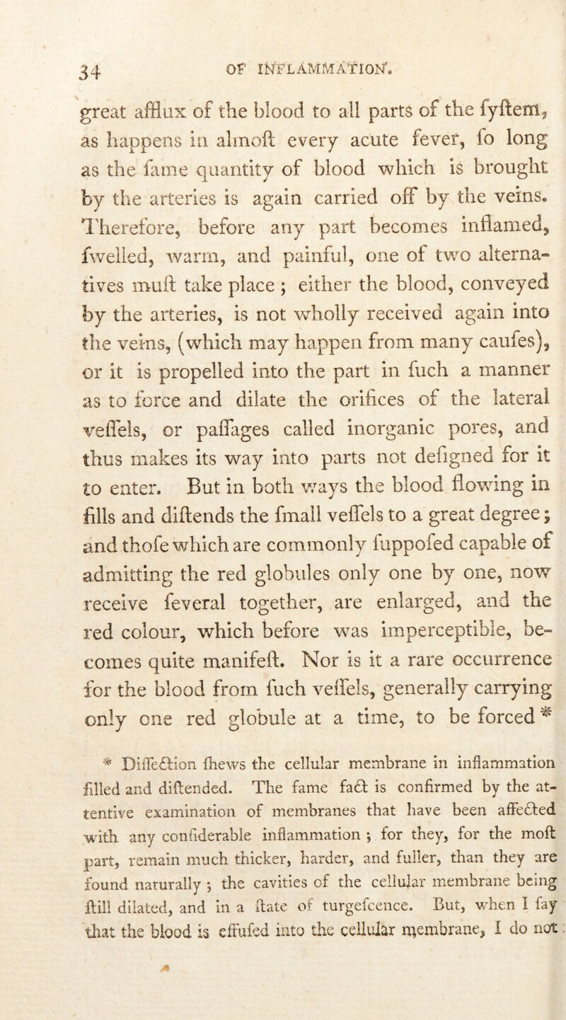 c great afflux of the blood to all parts of the fyfteiri3 as happens in almoft every acute fever, fo long as the fame quantity of blood which is brought by the arteries is again carried off by the veins. Therefore, before any part becomes inflamed, 1 welled5 warm, and painful, one of two alterna- tives muft take place ; either the blood, conveyed by the arteries, is not wholly received again into the veins, (which may happen from many caufes), or it is propelled into the part in fuch a manner as to force and dilate the orifices of the lateral veffels, or paffages called inorganic pores, and thus makes its way into parts not defigned for it to enter. But in both ways the blood flowing in fills and diftends the fmall veffels to a great degree; and thofe which are commonly fuppofed capable of admitting the red globules only one by one, now receive feveral together, are enlarged, and the red colour, which before was imperceptible, be- comes quite manifeft. Nor is it a rare occurrence for the blood from inch veffels, generally carrying only one red globule at a time, to be forced ^ * DifTedHon thews the cellular membrane in inflammation filled and diflended. The fame fadt is confirmed by the at- tentive examination of membranes that have been affedfed with any confiderable inflammation j for they, for the moft part, remain much thicker, harder, and fuller, than they are found naturally ; the cavities of the cellular membrane being itill dilated, and in a date of turgefcence. But, when I fay that the blood is efrufed into the cellular membrane, I do not