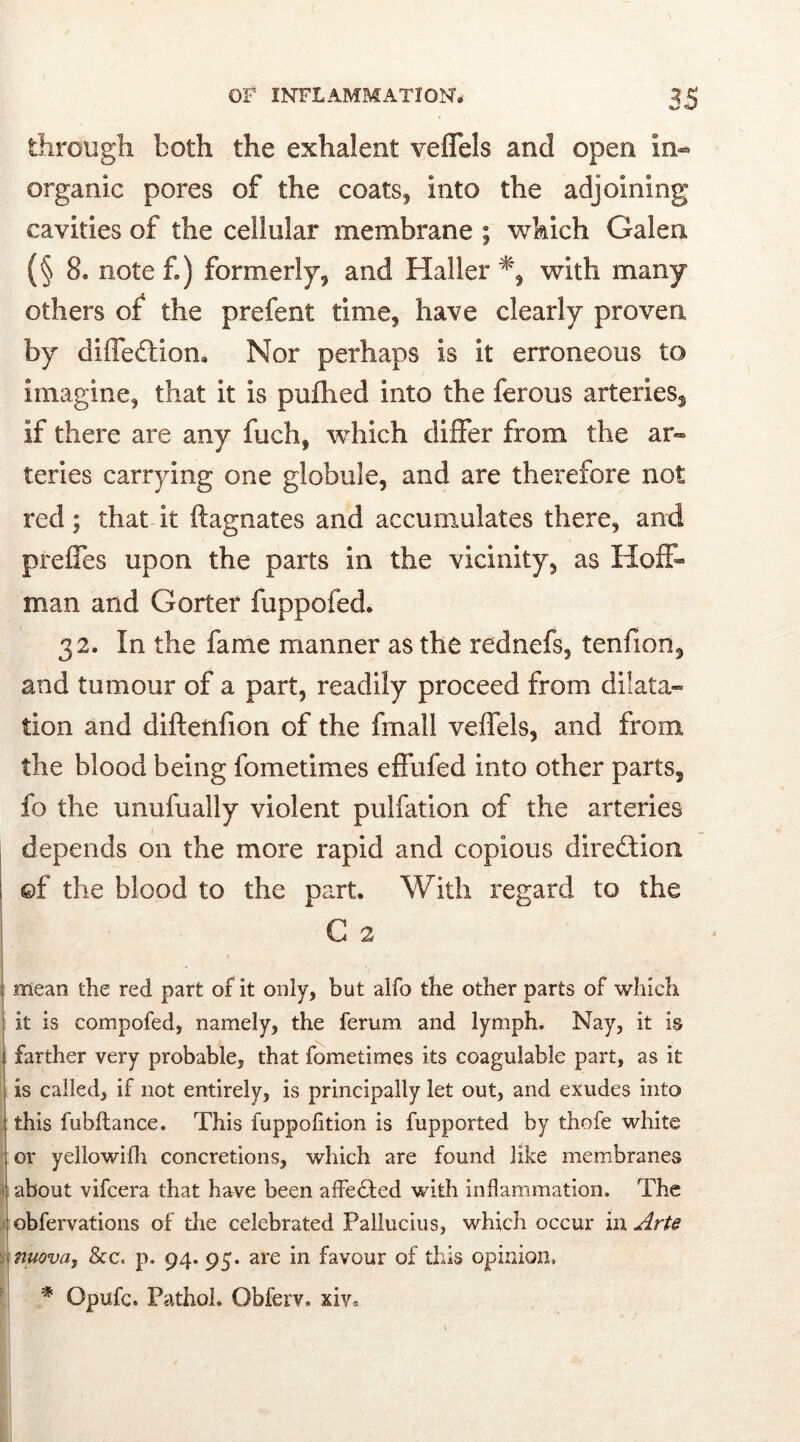 through both the exhalent veflels and open in- organic pores of the coats, into the adjoining cavities of the cellular membrane ; which Galen (§8. note f) formerly, and Haller % with many others of the prefent time, have clearly proven by diffeftion, Nor perhaps is it erroneous to imagine, that it is puflied into the ferous arteries, if there are any fuch, which differ from the ar- teries carrying one globule, and are therefore not red; that it ftagnates and accumulates there, and prefles upon the parts in the vicinity, as Hoff- man and Gorter fuppofed. 32. In the fame manner as the rednefs, tenfion, and tumour of a part, readily proceed from dilata» tion and diftenfion of the fmall veflels, and from the blood being fometimes effufed into other parts, fo the unufually violent pulfation of the arteries depends on the more rapid and copious direction ©f the blood to the part. With regard to the G 2 mean the red part of it only, but alfo the other parts of which it is compofed, namely, the ferum and lymph. Nay, it is farther very probable, that fometimes its coaguiable part, as it is called, if not entirely, is principally let out, and exudes into this fubltance. This fuppofition is fupported by thofe white or yellowifh concretions, which are found like membranes about vifcera that have been affedted with inflammation. The obfervations of the celebrated Pallucius, which occur in Arte nuova, &c< p. 94. 95. are in favour of this opinion. * Opufc. Pathol. Obferv. xiv.