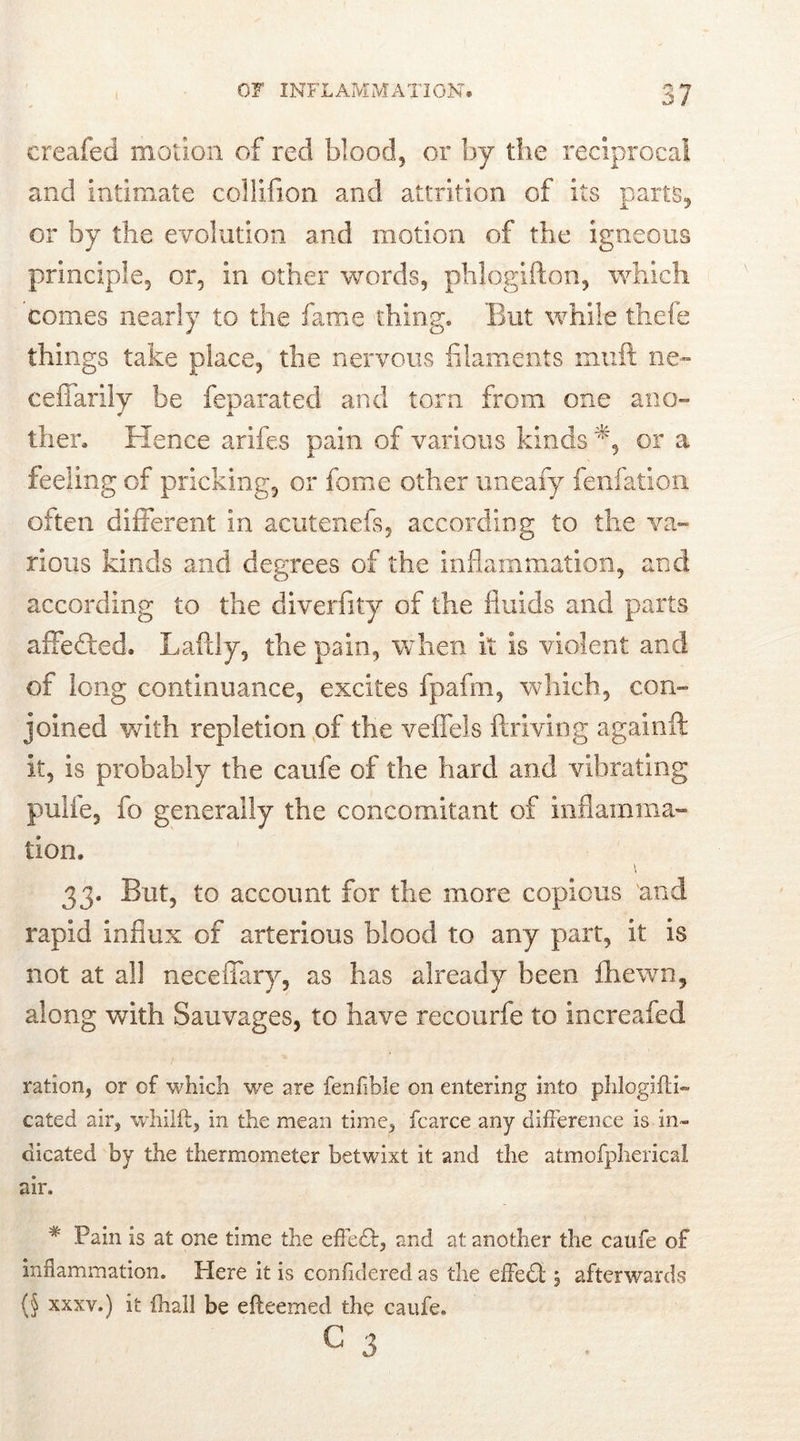 creafed motion of red blood, or by the reciprocal and intimate collifion and attrition of its parts, or by the evolution and motion of the igneous principle, or, in other words, phlogifton, which comes nearly to the fame thing. But while thefe things take place, the nervous filaments mult ne- ceffarily be feparated and torn from one ano- ther. Hence arifes pain of various kinds or a feeling of pricking, or fame other uneafy fenfadon often different in acutenefs, according to the va- rious kinds and degrees of the inflammation, and according to the diverfity of the fluids and parts affefted. Laftly, the pain, when it is violent and of long continuance, excites fpafm, which, con- joined with repletion of the veffels ftriving againft it, is probably the caufe of the hard and vibrating pulle, fo generally the concomitant of inflamma- tion. \ 33. But, to account for the more copious 'and rapid influx of arterious blood to any part, it is not at all neceffary, as has already been fhewn, along with Sauvages, to have recourfe to increafed ration, or of which we are fenfible on entering into phlogifti- cated air, whilft, in the mean time, fcarce any difference is in- dicated by the thermometer betwixt it and the atmofpherical air. * Pain is at one time the effedfc, and at another the caufe of inflammation. Here it is confidered as the effect \ afterwards (§ xxxv.) it (hall be efteemed the caufe. c 3