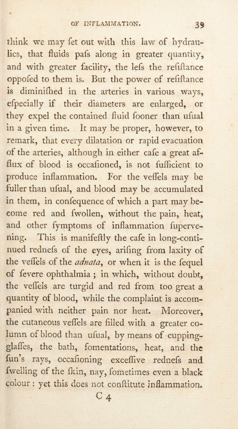 think we may fet out with this lav/ of hydrau- lics, that fluids pafs along in greater quantity, and with greater facility, the lefs the refiftance oppofed to them is. But the power of refiftance is diminifhed in the arteries in various ways, efpecially if their diameters are enlarged, or they expel the contained fluid fooner than ufual in a given time. It may be proper, however, to remark, that every dilatation or rapid evacuation of the arteries, although in either cafe a great af- flux of blood is occafioned, is not fuiTicient to produce inflammation. For the veffels may be fuller than ufual, and blood may be accumulated in them, in confequence of which a part may be- come red and fwollen, without the pain, heat, and other fymptoms of inflammation fuperve- ning. This is manifeftly the cafe in long-conti- nued rednefs of the eyes, arifing from laxity of the veffels of the adnata, or when it is the fequel or fevere ophthalmia ; in which, without doubt, the veffels are turgid and red from too great a quantity of blood, while the complaint is accom- panied with neither pain nor heat. Moreover, the cutaneous veffels are Ailed with a greater co- lumn of blood than ufual, by means of cupping- glaffes, the bath, fomentations, heat, and the fun’s rays, occafioning exceffive rednefs and fwelling of the Grin, nay, fometimes even a black colour : yet this does not conftitute inflammation* I A ' C4