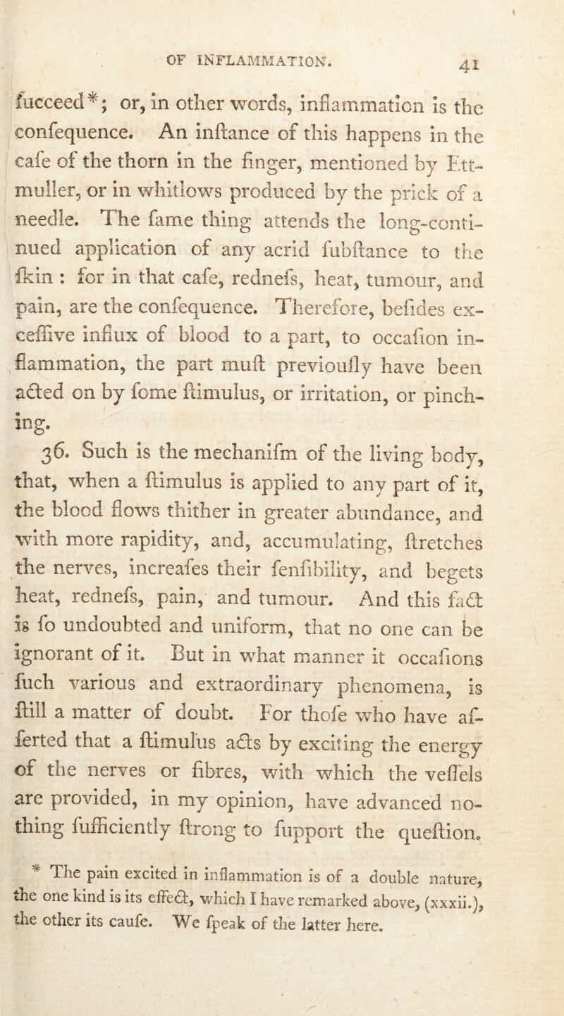 iucceed*; or, in other words, inflammation is the confequence. An inftance of this happens in the cafe of the thorn in the finger, mentioned by Ett- muller, or in whitlows produced by the prick of a needle. The fame thing attends the long-conti- nued application of any acrid fubftance to the fkin : for in that cafe, rednefs, heat, tumour, and pain, are the confequence. Therefore, befides ex- ceffive influx of blood to a part, to occafion in- flammation, the part mud previoufly have been aded on by feme famulus, or irritation, or pinch- ing. 36. Such is the mechanifm of the living body, that, when a ftimulus is applied to any part of it, the blood flows thither in greater abundance, and with more rapidity, and, accumulating, ftretches the nerves, increafes their fenfibility, and begets heat, rednefs, pain, and tumour. And this fad: is fo undoubted and uniform, that no one can be ignorant of it. But in what manner it occafions fuch various and extraordinary phenomena, is ftill a matter of doubt. For thofe who have af- ierted that a ftimulus ads by exciting the energy of the nerves or fibres, with which the veflels are provided, in my opinion, have advanced no- thing fufficiently ftrong to fupport the queftiom The pain excited in inflammation is of a double nature, the one kind is its effect, which I have remarked above, (xxxii.), the other its caufe. We fpeak of the latter here.