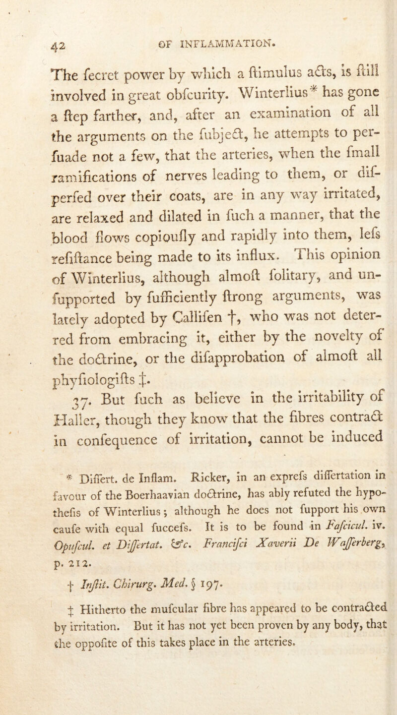 The fecret power by which a ftimulus acts, is itiil involved in great obfcurity. Winterims * has gone a hep farther, and, after an examination of all the arguments on the fubjeci, he attempts to pci- fuade not a few, that the arteries, when the fmall ramifications of nerves leading to them, or dii- perfed over their coats, are in any way irritated, are relaxed and dilated in inch a manner, that the blood flows copioufly and rapidly into them, lefs refiftance being made to its influx, i his opinion of WJnterlius, although almoft folitary, and un- fupported by fuffieiently ftrong arguments, was lately adopted by Callifen “}~, who was not detei- red from embracing it, either by the novelty 01 the do&rine, or the difapprobation of almoft all phyfiologifts But fuch as believe in the irritability of Haller, though they know that the fibres contract in confequence of irritation, cannot be induced * Differt, de Inflam. Ricker, in an exprefs differtation in favour of the Boerhaavian doctrine, has ably refuted the hypo- thefis of Winterlius; although he does not fupport his own caufe with equal fuccefs. It is to be found in Fafcicul. iv. Opt (fail, et Dijfertat. C5rV. Francifci Xaverii De Wajjerberg,, p. 212. f Inflit. Ghirurg. Med. $ 197. + Hitherto the mufcular fibre has appeared to be contracted by irritation. But it has not yet been proven by any body, that die oppofite of this takes place in the arteries.