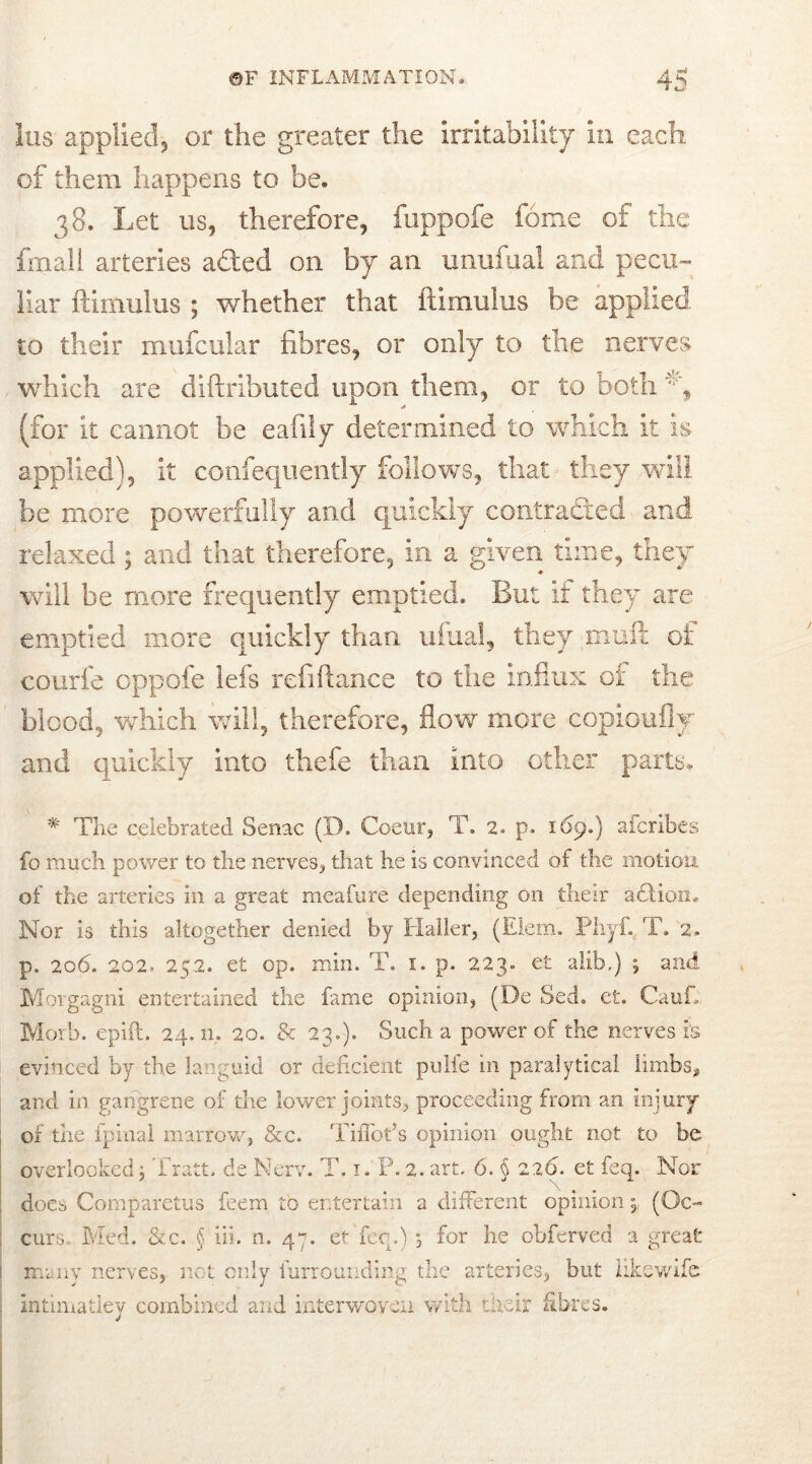 Ins applied-, or the greater the irritability in each, of them happens to be. 38. Let us, therefore, fuppofe feme of the fmall arteries a£ted on by an unufual and pecu- liar ftimulus ; whether that ftimulus be applied to their mufcular fibres, or only to the nerves which are diftributed upon them, or to bothv, (for it cannot be eafily determined to which it is applied), it confequently follows, that they will be more powerfully and quickly contracted and relaxed ; and that therefore, in a given time, they will be more frequently emptied. But if they are emptied more quickly than ufual, they muft of courfe oppofe lefs refifiance to the influx ot the blood, which will, therefore, flow more copioufly and quickly into thefe than into other parts. * The celebrated Senae (D. Coear, T. 2» p. 169.) aferibes fo much power to the nerves, that he is convinced of the motion of the arteries in a great meafure depending on their adtion. Nor is this altogether denied by Haller, (Elem. Phyf. T. 2. p. 206. 202» 272. et op. min. T. 1. p. 223. et alib.) ; and Morgagni entertained the fame opinion, (De Sed. et. Caufi Morb. epift. 24. n. 20. & 23.). Such a power of the nerves is evinced by the languid or deficient pulfe in paralytica! limbs, and in gangrene of the lower joints, proceeding from an injury of the fpinal marrow, &c. TiiTot’s opinion ought not to be overlooked j Tratt. de Nerv. T. 1. P. 2. art. 6. § 226. et feq. Nor does Comparetus feem to entertain a different opinion, (Oc- curs.. Med. &c. § iii. n. 47. et fee.) , for he obferved a great many nerves, not only furrounding the arteries, but iikewife intimatley combined and interwoven with their fibres.