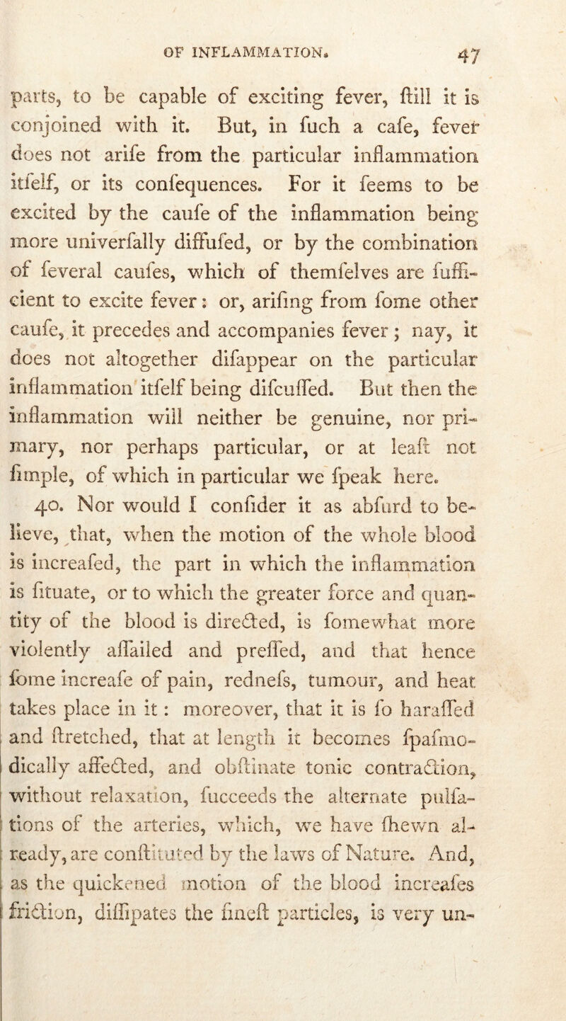 parts, to be capable of exciting fever, frill it is conjoined with it* But, in fuch a cafe, fever does not arife from the particular inflammation itfelf, or its confequences. For it feems to be excited by the caufe of the inflammation being more univerfally dififufed, or by the combination of feveral caules, which of themfelves are fuffi- cient to excite fever: or, arifrng from fome other caufe, it precedes and accompanies fever; nav5 it does not altogether difappear on the particular inflammation itfelf being difcufled. But then the inflammation will neither be genuine, nor pri- mary, nor perhaps particular, or at leaft not fimple, of which in particular we fpeak here* 40. Nor would I confider it as abfurd to be- lieve, that, when the motion of the whole blood is increafed, the part in which the inflammation is fituate, or to which the greater force and quan- tity of the blood is directed, is fomewhat more violently afiailed and prefled, and that hence fome increafe of pain, rednefs, tumour, and heat takes place in it: moreover, that it is fo haraffed i and ftretched, that at length it becomes fpafmo- 1 dically affeded, and obftinate tonic contradion, ' without relaxation, fucceeds the alternate puna- tions of the arteries, which, we have fhewn al- ready, are conftituted by the laws of Nature. And, as the quickened motion of the blood increafes fridion, diffipates the iineft particles, is very un-