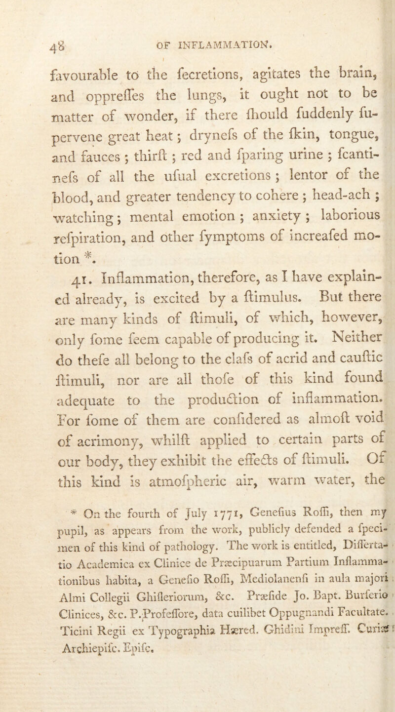 4‘6 favourable to the fecretions, agitates the brain, and oppreffes the lungs, it ought not to be matter of wonder, If there fhould fuddenly fu- pervene great heat; drynefs of the fkin5 tongue, and fauces ; thirft ; red and fparing urine ; fcanti- nefs of all the ufual excretions ; lentor of the blood, and greater tendency to cohere ; head-ach ; watching; mental emotion ; anxiety ; laborious refpiration, and other fymptoms of increafed mo- tion jj9 Inflammation, therefore, as I have explain- ed already, is excited by a ftimulus. But there are many kinds of ftimuli, of which, however, only fome feem capable of producing it* Neither clo thefe all belong to the daft of acrid and cauftic ftimuli, nor are all thole of this kind found adequate to the production of inflammation. For fome of them are conlidered as almcft void of acrimony, whilft applied to certain parts of our body, they exhibit the effefts of ftimuli. Or this kind is atmofpheric air, warm water, the * On the fourth of July 1771, Genefius Roffi, then my pupil, as appears from the work, publicly defended a fpeci- men of this kind of pathology. The work is entitled, Differta- tio Academica ex Clinice de Prsecipuarum Partium Inflamma- tionibus habita, a Genefio Rofli, Ivlediolanenfi in aula majori Almi Collegii Ghifleriorum, &c. Prsefide Jo. Bapt. Burferio Clinices, &c. P.ProfefTore, data cuilibet Oppugnandi Facultate. Ticini Regii ex Typographic Hsered. Ghidini ImprefT. Curis£ Archiepifc. Epifc.