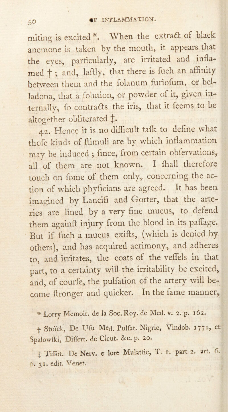 miting is excited *. When the extract or olack anemone is taken by the mouth, it appeals that the eyes, particularly, are irritated and infla- med f ; and, laftly, that there is fuch an affinity between them and the folanum furiofum, or bel- ladona, that a folution, or powaer of it, given in- ternally, fo contracts the iris, that it feems to be altogether obliterated 42. Hence it is no difficult talk to define what thofe kinds of ftimuli are by which inflammation may be induced ; fince, from certain obfervations, all of them are not known. I Orali therefore touch on feme of them only, concerning the ac- tion of which phyficians are agreed. It has been imagined by Lancifi and Goiter, that the arte- ries are lined by a very fine mucus, to defend them againft injury from the blood in its paffage. But if fuch a mucus exifts, (which is denied by others), and has acquired acrimony, and adheres to, and irritates, the coats of the veflels in that part, to a certainty will the irritability be excited, and, of courfe, the puliation of the artery will be- come ftronger and quicker. In the fame manner, * Lorry Memoir, de la Soc. Roy. de Med. v. 2. p. 162. f Stoick, De Ufu Med. Pulfat. Nigric, Vindob. 1771^ et Spalowikij Differt, de Cicut. &c. p. 20. $ Tiflbt. Dc Nerv. e lore Mulattie, T. i. part 2. art. 6. p. 31. edit. e.t.