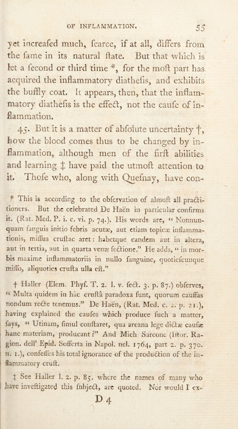 yet increafed much, fcarce, if at all, differs from the fame in its natural ftate. But that which is let a lecond or third time for the moft part has acquired the inflammatory diathefis, and exhibits the buffiy coat. It appears, then, that the inflam- matory diathefis is the effefl, not the caufe of in- flammation, 45. But it is a matter of abfolute uncertainty how the blood comes thus to be changed by in- flammation, although men of the firft abilities and learning fr have paid the utmoft attention to it. Thole who, along with Quefnay, have con* f This is according to the obfervatxon of almoil all practi- tioners. But the celebrated De Haen in particular confirms it. (Rat. Med. P. i. c. vi. p. 74.). His words arc, u Nonnun- quam ianguis initio febris acutae, aut etiam topice inflamma- tionis, miflus cruftac aret: habetque eandem aut in altera, aut in tertia, aut in quarta venae fedtione.” He adds, “ in mor- bis maxime inflammatoriis in nullo fanguine, quotiefeunque miflo, aliquoties crufta ulla eft.” f Haller (Elem Phyf. T. 2. 1. v. fecftr. 3. p. 87.) obferves, Multa quidem in hac crufta paradoxa funt, quorum cauflas nondum recte tenemus.” De Haen, (Rat. Med. c. 2. p. 21.), having explained the caufes which produce fuch a matter, fays, <£ D tinam, ftmul conftaret, qua arcana lege dictse caufte hanc materiam, producant ?” And Mich Sarcone (litor. Ra- gion. dell’ Epid. SofFerta in Napoh nel. 1764, part 2. p. 370. n. 1.), confeffes his total ignorance of the production of the in- flammatory cruft. t Sec Haller 1. 2. p. 85. where the names of many who have inveftigated this fnbject, arc quoted. Nor would I ex* D 4 , 0 '