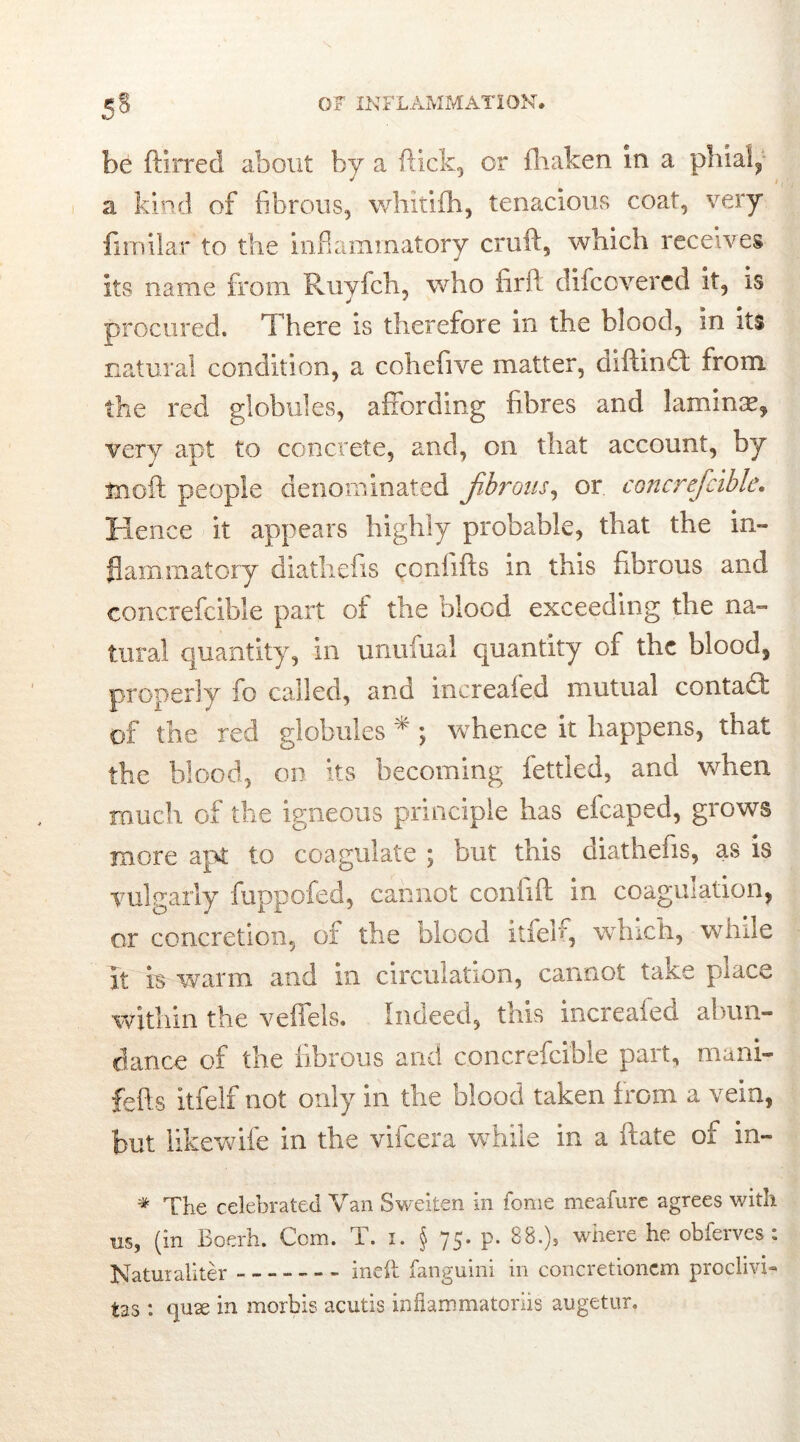 be ftlrred about by a flick, or fhaken in a phial, a kind of fibrous, whitifh, tenacious coat, very fimilar to the inflammatory cruft, which receives its name from Ruyfch, who firft difcovered it, is procured. There is therefore in the blood, in its natural condition, a cohefive matter, diftinfit from the red globules, affording fibres and laminae, very apt to concrete, and, on that account, by tnoft people denominated fibrous, or concreficible. Hence it appears highly probable, that the in- flammatory diathefis conlifts in this fibrous and concreficible part of the blood exceeding the na- tural quantity, in unufual quantity of the blood, properly fo called, and increafed mutual contacft of the red globules * ; whence it happens, that the blood, on its becoming fettled, and when much of the igneous principle has efcaped, grows more apt to coagulate ; but this diathefis, as is vulgarly fuppofed, cannot confift in coagulation, or concretion, of the blood itfeb, which, while it is warm and in circulation, cannot take place within the veffels. Indeed, this increaied abun- dance of the fibrous and concreficible part, mani- fefts itfelf not only in the blood taken from a vein, but likewife in the vifeera while in a ftate of in- * The celebrated Van Sweiten in fome meafure agrees with us, (in Boerh. Com. T. i. § 75. p. 88.), where he obferves : Naturaliter - - ineft fanguini in concretionem proclivi- tas : <]U2e in morbis acutis inflammatoriis augetur.