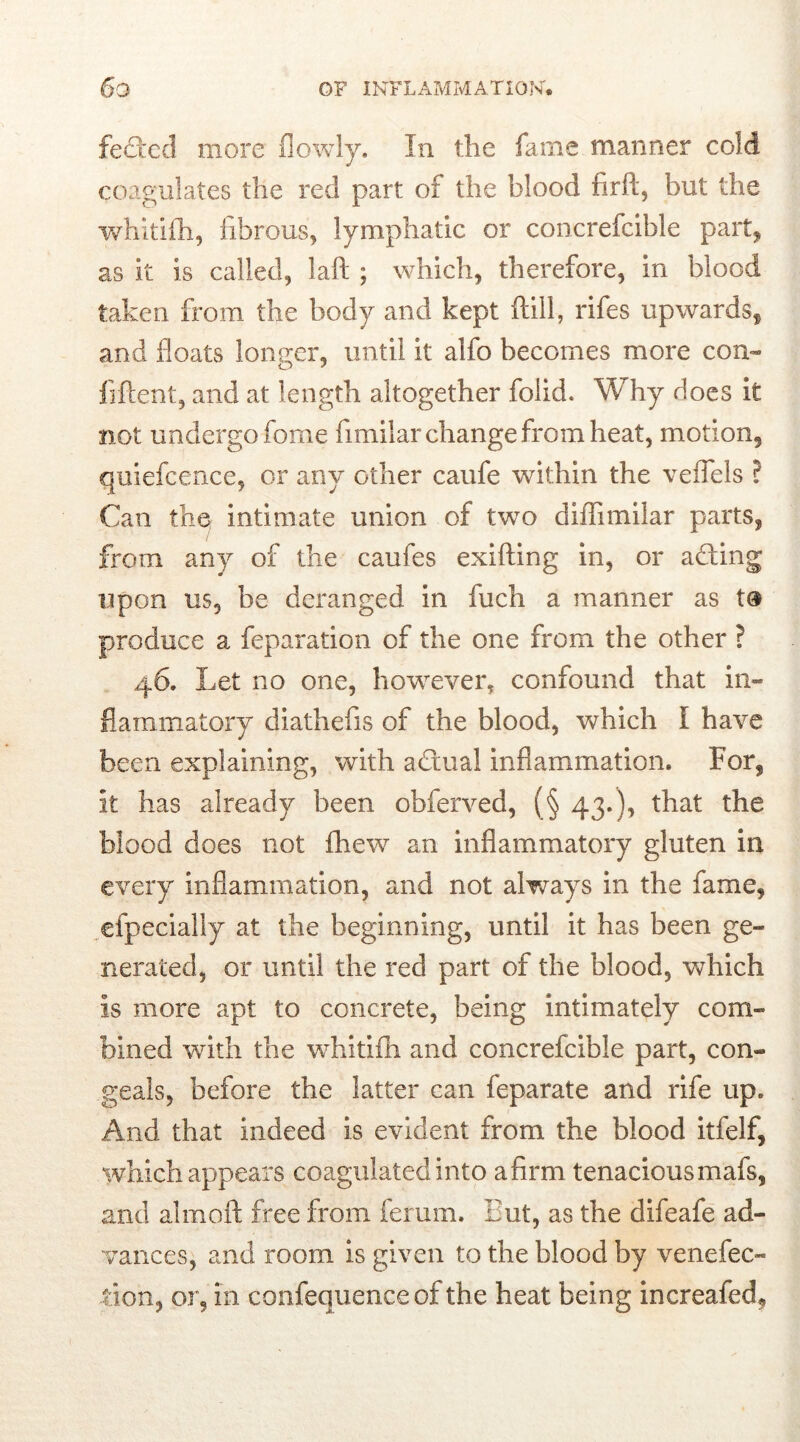 felted more (lowly. In the fame manner cold coagulates the red part of the blood firfl:, but the whitifh, fibrous, lymphatic or concrefcible part, as it is called, Jaft ; which, therefore, in blood taken from the body and kept (till, rifes upwards, and floats longer, until it alfo becomes more con- fident, and at length altogether folid. Why does it not undergo fome fimilar change from heat, motion, quiefcence, or any other caufe within the veflels ? Can the intimate union of two diflimilar parts, from any of the caufes exifting in, or acting upon us, be deranged in fuch a manner as t® produce a feparation of the one from the other ? 46. Let no one, however, confound that in- flammatory diathefis of the blood, which I have been explaining, with adtual inflammation. For, it has already been obferved, (§ 43.), that the blood does not fhew an inflammatory gluten in every inflammation, and not always in the fame, efpecially at the beginning, until it has been ge- nerated, or until the red part of the blood, which is more apt to concrete, being intimately com- bined with the whitifh and concrefcible part, con- geals, before the latter can feparate and rife up. And that indeed is evident from the blood itfelf, which appears coagulated into a firm tenacious mafs, and almoft free from ferum. But, as the difeafe ad- vances, and room is given to the blood by venefec- lion, or, in confequence of the heat being increafed.