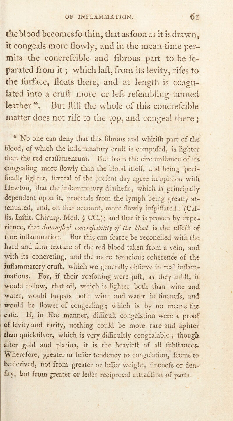 the blood becomesfo thin, that asfooaas it is drawn, it congeals more llowly, and in the mean time per-» mits the concrefcible and fibrous part to be fe- parated from it; which laid, from its levity, rifes to the furface, floats there, and at length is coaeu- lated into a cruft more or lefs refembling tanned leather But ftill the whole of this concrefcible matter does not rife to the top, and congeal there ; % No one can deny that this fibrous and whitifh part of the blood, of which the inflammatory cruft is compofed, is lighter than the red craffamentum. But from the circumftance of its congealing more llowly than the blood itfelf, and being fpeci- fically lighter, feveral of the prefent day agree in opinion with Hewfon, that the inflammatory diathefis, which is principally dependent upon it, proceeds from the lymph being greatly at- tenuated, and, on that account, more llowly infpiflated : (Cal- lis. Indit. Chirurg. Med. § CC.) j and that it is proven by expe- rience, that diminijhed concrefcibility of the blood is the effect of true inflammation. But this can fcarce be reconciled with the hard and firm texture of the red blood taken from a vein, and with its concreting, and the more tenacious coherence of the inflammatory crud, which we generally obferve in real inflam- mations. For, if their reafoniug were juft, as they infill, it would follow, that oil, which is lighter both than wine and. water, would furpafs both wine and water in finenefs, and would be flower of congealing; which is by no means the cafe. If, in like manner, difficult congelation were a proof of levity and rarity, nothing could be more rare and lighter than quickfilver, which is very difficultly congealable ; though after gold and platina, it is the heavieft of all fubftances. 1 Wherefore, greater or leffer tendency to congelation, feems to be derived, not from greater or leffer weight, finenefs or den- fify, bnt from greater or leffer reciprocal attraction of parts.