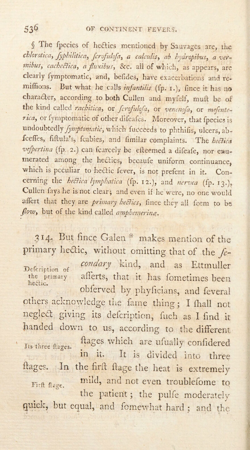 § The Ipecies of hedtics mentioned by Sapvages are, the chlor otica, Syphilitica, fcrofulofa, a calculis, ab hydropibus, a ver- mibus, cacheElica, a fluxibus, &c. all of which, as appears, are cleaily iymptomatic, and, belides, have exacerbations and re- millions. But what he calls infantilis (fp. i.), fmce it has no character, according to both Cullen and myfelf, mull be of the kind called rachiiica, or fcroflulofa, or venenofa, or mefente** mca, or fymptomatic of other difeafes. Moreover, that fpecies is undoubtedly Symptomatic, which fucceeds to phthifis, ulcers, ab- fcefTes, fiftula’s, fcabies, and fimilar complaints. The heclica vefpertina (ip 2.) can fcarcely be elleemed a difeafe, nor enu- merated among the hectics, becaufe uniform continuance^ which is peculiar to hedic fever, is not prefent in it. Con- cerning the hectic a lymphatica (fp. 12.), and nervea (fp. 13.), Cullen fays he is not clear; and even if he were, no one would uflert that they are primary hectics, fince they all feem to be flow, but of the kind called amphemerina. 314» fince Galen ^ makes mention of the primary liedic, without omitting that of the fc- _ r condary kind, and as Ettmuller ..Uelcription of „ the primary afferts, that it has fometimes been hectic. 1 ,, obierved by phyficians, and feveral others acknowledge the fame thing; I ihall not negled giving its defcription, fuch as I find it handed ciown to us, according to the different ftages which are ufually confidered m it. it is divided into three ftages. In the firft ftage the heat is extremely mild, and not even troublefome to the patient ; the pulfe moderately guick, but equal, and fomewhat hard ; and the < * * cl Its three ftages. Firft ftage.