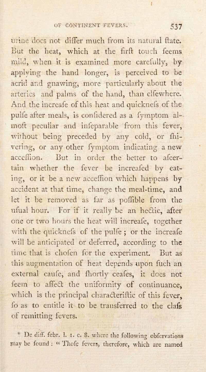 i OF CONTINENT FEVERS. 537 urine docs not differ much from its natural ftate. But the heat, which at the firft touch feems mild, when it is' examined more carefully, by applying the hand longer, is perceived to be acrid and gnawing, more particularly about the arteries and palms of the hand, than elfewhere. And the increafe of this heat and quicknefs of the puife after meals, is confidered as a fymptom al- mo ft peculiar and infeparable from this fever, without being preceded by any cold, or fhi- vering, or any other fymptom indicating a new acceflion. But in order the better to afcer- tain whether the fever be increafed by eat- ing, or it be a new acceffion which happens by accident at that time, change the meal-time, and let it be removed as far as poffible Bom the nfuai hour. For if it really be an heblic, after one or two hours the heat will increafe, together with the quicknefs of the puife ; or the increafe will be anticipated or deferred, according to the time that is chofen for the experiment But as this augmentation of heat depends upon fuch an external caufe, and fhortly ceafes, it does not feem to afifedt the uniformity of continuance, which is the principal charadteriftic of this fever, fo as to entitle it to be transferred to the clafs of remitting fevers. ,v De difF. febr. 1. 1. c. 3. where the following obfervatlons may be found ; “ Thofe fevers, therefore, which are named