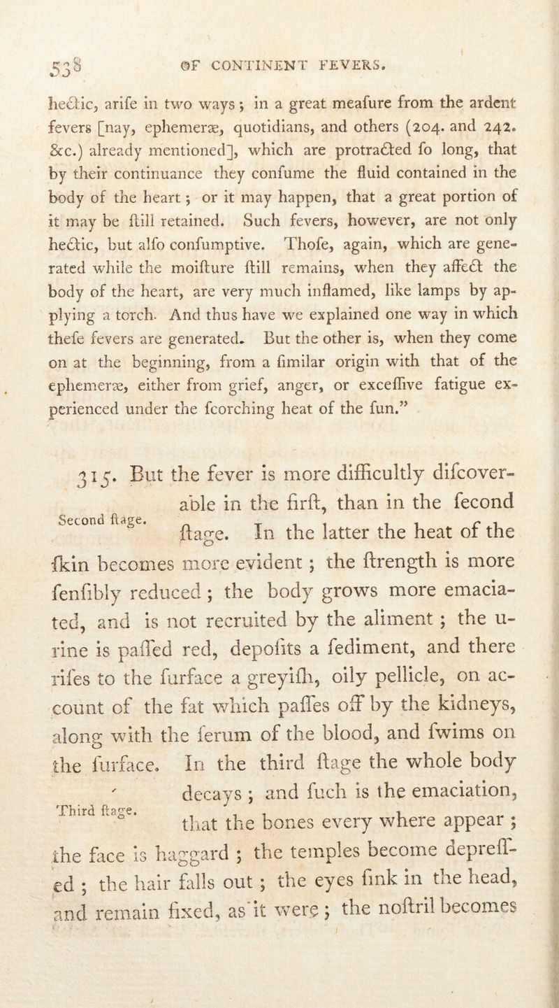 liebtic, arife in two ways *, in a great meafure from the ardent fevers [nay, ephemerae, quotidians, and others (204. and 242, &c.) already mentioned], which are protracted fo long, that by their continuance they confume the fluid contained in the body of the heart; or it may happen, that a great portion of it may be {till retained. Such fevers, however, are not only heCtic, but alfo confumptive. Thofe, again, which are gene- rated while the moifture {till remains, when they afleCt the body of the heart, are very much inflamed, like lamps by ap- plying a torch. And thus have we explained one way in which thefe fevers are generated* But the other is, when they come on at the beginning, from a fimilar origin with that of the ephemerae, either from grief, anger, or exceffive fatigue ex- perienced under the fcorching heat of the fun.” Second ftage. 315. But the fever is more difficultly dhcover- able in the firft, than in the fecond ftage. In the latter the heat of the fkin becomes more evident ; the ftrength is more fenfibly reduced; the body grows more emacia- ted, and is not recruited by the aliment ; the u- rine is palled red, depofits a fediment, and there rifes to the furface a greyifh, oily pellicle, on ac- count of the fat which pafies off by the kidneys, along with the ferum of the blood, and fwims on the furface. In the third ftage the whole body decays ; and fuch is the emaciation, that the bones every where appear ; the face is haggard ; the temples become deprefl- ed ; the hair falls out; the eyes fink in the head, and remain fixed, as it were j the noftril becomes