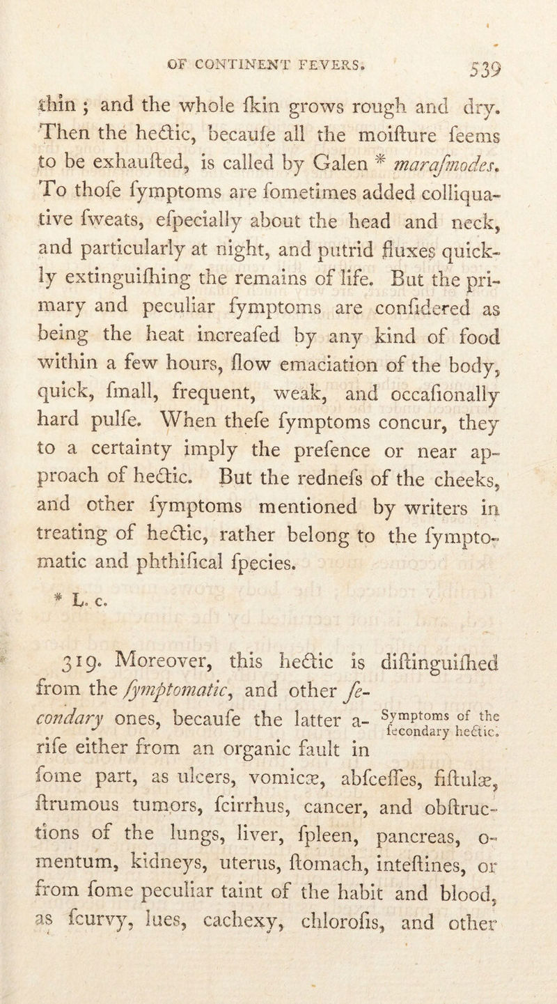 thin ; and the whole fkin grows rough and dry. Then the hedtic, hecauie all the moifture feems to be exhaufted, is called by Galen * marafmodes. To thofe fymptoms are iometimes added colliqua- tive fweats, efpecially about the head and neck, and particularly at night, and putrid fluxes quick- ly extinguiflring the remains of life. But the pri- mary and peculiar fymptoms are confidered as being the heat inoreafed by any kind of food within a few hours, flow emaciation of the body, quick, fmall, frequent, weak, and occafionally hard pulfe. When thefe fymptoms concur, they to a certainty imply the prefence or near ap- proach of hedhc. But the rednefs of the cheeks, and other fymptoms mentioned by writers in treating of hedtic, rather belong to the lympto- matic and phthilical fpecies. * t, c. 319. Moreover, this hedxic is diftinguilhed from the fymptomatic, and other fe- condary ones, becaufe the latter a- of the s iecondary hectic, rife either from an organic fault in fome part, as ulcers, vomicae, abfceffes, nftulae, ftrumous tumors, fcirrhus, cancer, and obftruc- tions of the lungs, liver, fpleen, pancreas, o- mentum, kidneys, uterus, ftoinach, inteftines, or from fome peculiar taint of the habit and blood, as fcurvy, lues, cachexy, chlorofis, and other