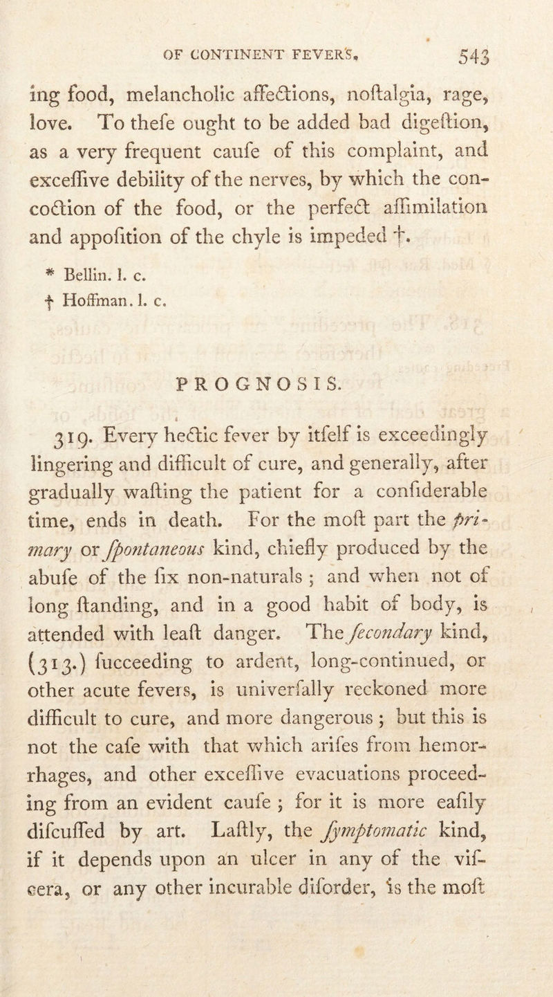 mg food, melancholic affe&ions, noftalgia, rage, love. To thefe ought to be added bad digeition, as a very frequent caufe of this complaint, and exceffive debility of the nerves, by which the con- coition of the food, or the perfect affimilation and appofition of the chyle is impeded +. # Beilin, 1. c. f Hoffman. 1. c. PROGNOSIS, i 319. Every heitic fever by itfelf is exceedingly lingering and difficult of cure, and generally, after gradually wafting the patient for a confiderable time, ends in death. For the molt part the pri- mary or fpontaneous kind, chiefly produced by the abufe of the fix non-naturals ; and when not of long ftanding, and in a good habit of body, is attended with leaft danger. The fecondary kind, {313.) fucceeding to ardent, long-continued, or other acute fevers, is univerfally reckoned more difficult to cure, and more dangerous ; but this is not the cafe with that which arifes from hemor- rhages, and other exceffive evacuations proceed- ing from an evident caufe ; for it is more eafily difcufled by art. Laftly, the Jymptowatic kind, if it depends upon an ulcer in any of the vif- oera, or any other incurable diforder, is the molt.