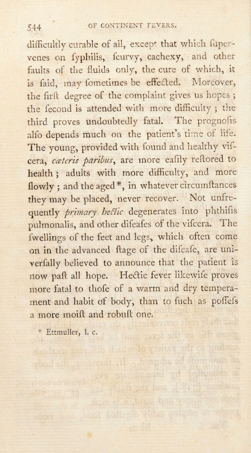 difficultly curable of ail, except that which luper- venes on fyphilis, fcurvy, cachexy, and other faults of the fluids only, the cure of which, it is faich may fometirnes be effected. Moreover, the flrft degree of the complaint gives us hopes ; the fecond is attended with more difficulty ; the third proves undoubtedly fatal. The prognosis alfo depends much on the patient’s time of hie. The young, provided with found and healthy vif- cera, ceteris paribus, are more eafily reflored to health ; adults with more difficulty, and more flowly ; and the aged in whatever circumftances they may be placed, never recover. Not unfre- quently primary heffiic degenerates into phthifis pulmonalis, and other difeafes of the vifcera. Tne fwellings of the feet and legs,, which often come on in the advanced ftage of the difeafe, are uni- verfally believed to announce that the patient is now paft all hope. Hectic fever likewife proves more fatal to thofe of a warm and dry tempera- ment and habit of body, than to fuch as poffefs a more moift and robuft one. * Ettmuller, 1. c.