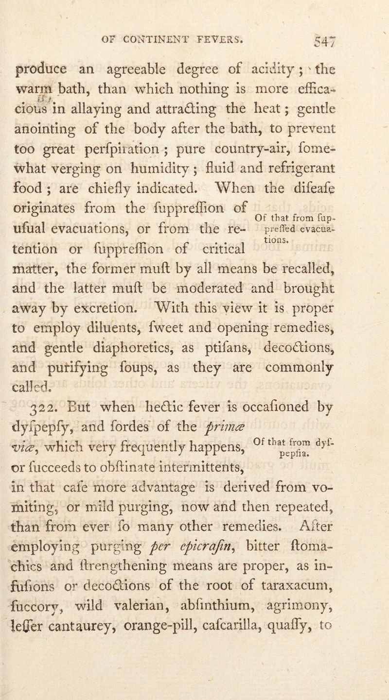 produce an agreeable degree of acidity; ' the warm bath, than which nothing is more effica- cious in allaying and attracting the heat; gentle anointing of the body after the bath, to prevent too great perfpiration ; pure country-air, fome- what verging on humidity ; fluid and refrigerant food ; are chiefly indicated. When the difeafe originates from the fuppreffion of ^ ^ Of that from fup- ufual evacuations, or from the re- preffed evacua- . r* f • • i tiorio. tention or luppreliion or critical matter, the former muft by all means be recalled, and the latter muft be moderated and brought away by excretion. With this view it is proper to employ diluents, fweet and opening remedies, and gentle diaphoretics, as ptifans, decoCtions, and purifying foups, as they are commonly called. 322. But when heftic fever is occafioned by dyfpepfy, and fordes of the primev *v'uz, which very frequently happens, 0f tnaptefprj?™ dyf or fucceeds to obftinate intermittents, in that cafe more advantage is derived from vo- miting, or mild purging, now and then repeated, than from ever fo many other remedies. After employing purging per cpicrafin, bitter ftoma- chics and ftrengthening means are proper, as in- fufions or decoftions of the root of taraxacum, fuccory, wild valerian, abfmthium, agrimony, lefter cantaurey, orange-pill, cafcarilla, quaffy, to