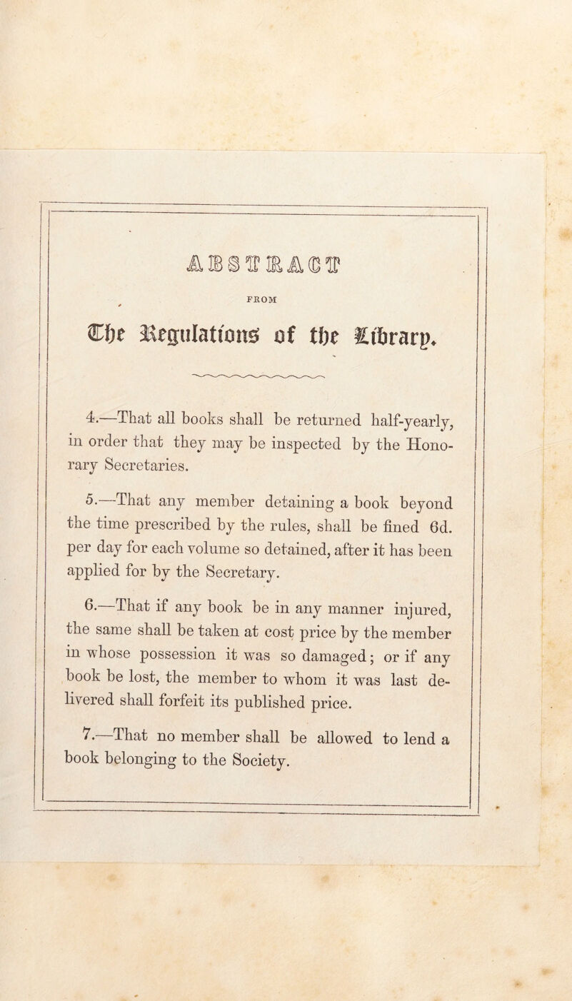 FROM €l)e Regulations of tbe Sitirarp. 4^-—That all books shall be returned half-yearly, in order that they may be inspected by the Hono- rary Secretaries. 5.—That any meDiber detaining a book beyond the time prescribed by the rules, shall be fined 6d. per day for each volume so detained, after it has been applied for by the Secretary. —That if any book be in any manner injured, the same shall be taken at cost price by the member in whose possession it was so damaged; or if any book be lost, the member to whom it was last de- livered shall forfeit its published price. That no member shall be allowed to lend a book belonging to the Society.