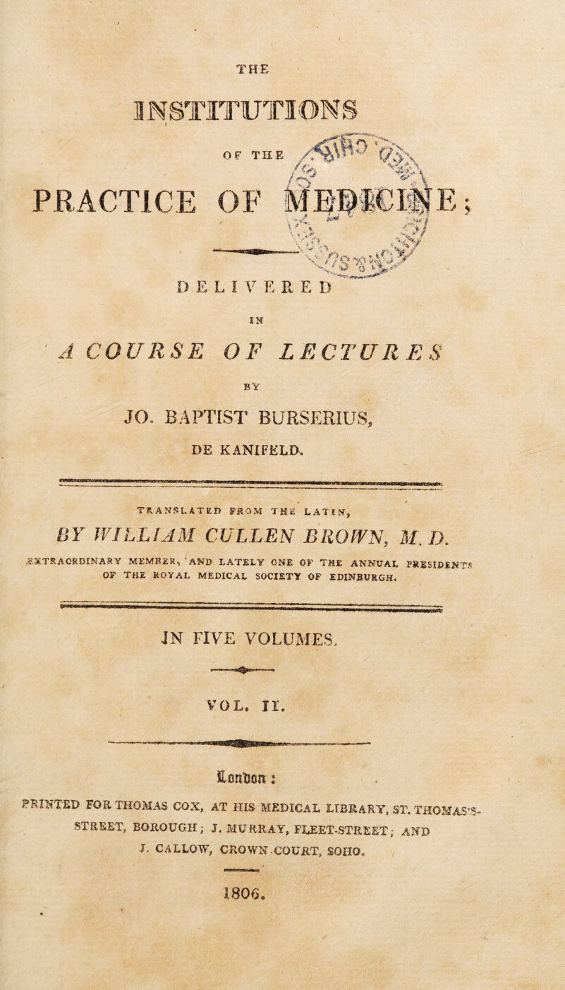 THE INSTITUTIOMS IN JCOURSE OF LECTURES JO. B.4PTIS1' BURSERIUS, DE KANIFELD. TRANSLATED FROM THE LATIN, BY WILLIAM CULLEN BROWN, M. D. ..«XTRAORDINASY MEMBER, ‘AND LATELY ONE OF THE ANNUAL PRESIDENT.? OF THE ROYAL MEDICAL SOCIETY OF EDINBURGH. JN FIVE VOLUMES. Efintion: PRINTED FOR THOMAS COX, AT HIS MEDICAL LIBRARY. ST. THOMAS’.?- STREET, BOROUGH; J. MURRAY, FLEET-STREET; AND J. CALLOW, CROWN.COURT, SOHO. < 1806