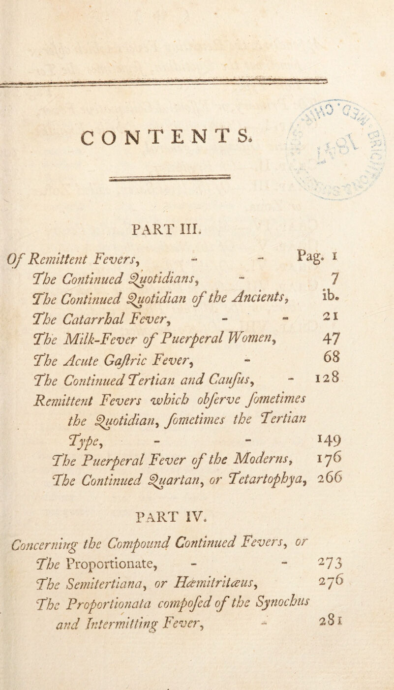 CONTENTS. . ' Px\RT IIL Of Remittent Fevers^ » - Pag* i 7he Continued ^otidians^ “ 7 The Continued Quotidian of the Ancients^ ib* The Catarrhal Fever^ ^ ^ The Milk-Fever of Puerperal Women^ 47 The Acute Gaftric Fever^ - 68 The Continued Tertian and Caufus^ - 128 Remittent Fevers which obferve fometimes the Spuotidian^ fometimes the Tertian Type^ -  149 The Puerperal Fever of the Moderns^ iy6 The Continued ^uartan^ or Tctartophya^ 266 PART IV, Concerning the Compound Continued Fevers^ or The Proportionate, - “ ^73 The Semitertlana^ or Hdmitriieeus^ 276 The Proportionata compofed of the Synochus and Tntermitiing Fever^ 281