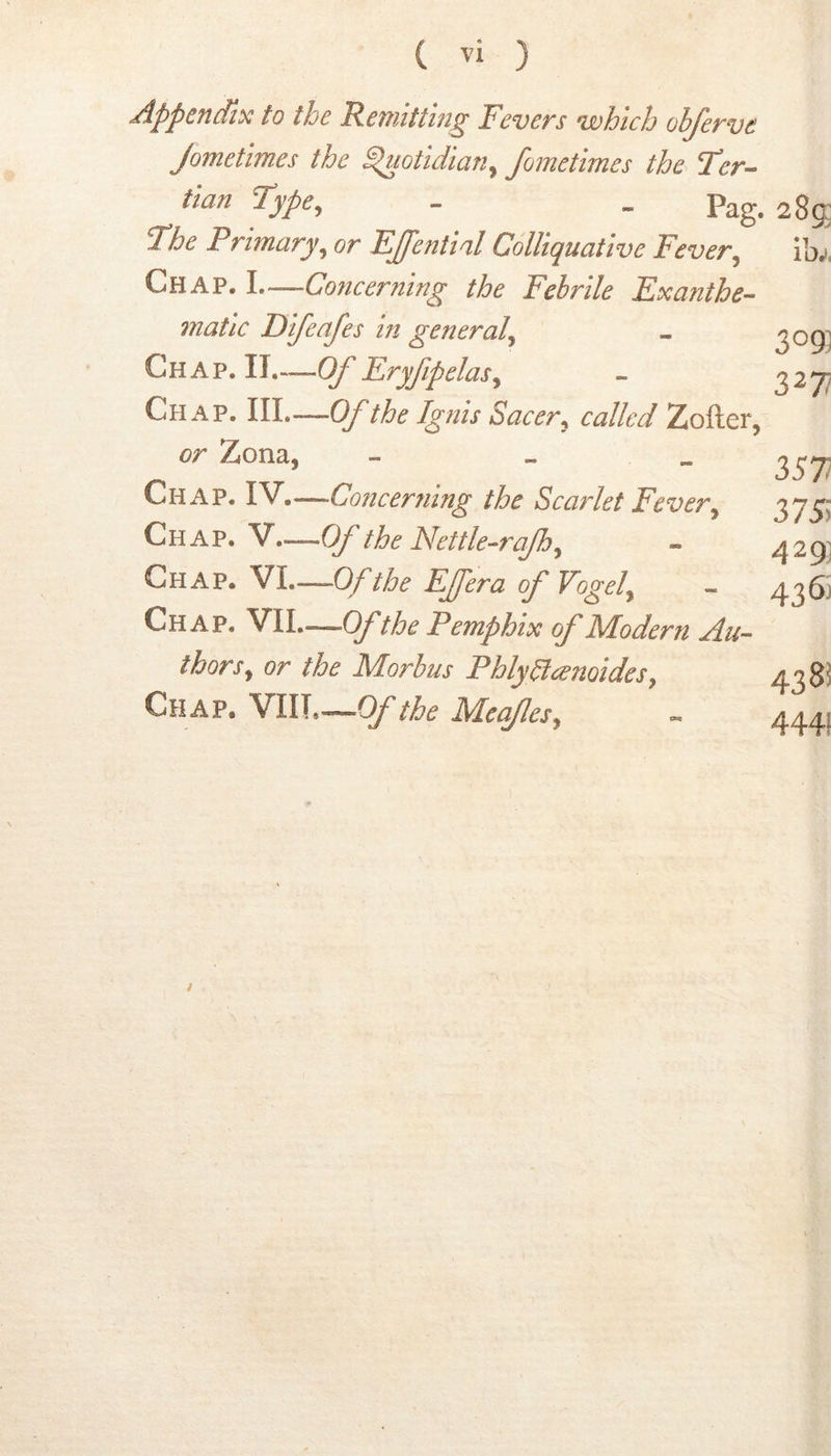 ( ) Appendix to the Remitting Fevers which ohferve Jometimes the ^otidian^ fometimes the Fer^ tian Type, - . Pag. 285 The Primary, or EJential Colliquative Fever, ibi Chap. I Concerning the Febrile Exanthe- mati c Difeafes in general, - 3^9] Chap. II.—Of Eryfipelas, - 227? Chap. Ill—Of the Igfiis Sacer, called Zofter, or Zona, - - „ 257; Chap. IV.— Concerning the Scarlet Fever, 2>7S) Chap. V—Of the Nettle-rajh, - 429] Chap. VI.—Of the Effera of Vogel, - 436j Chap. VII—Ofthe Pemphix of Modern Au- thors, or the Morbus Phly^cenoides, 428! Chap. YlW,~Of the Meafes, « 4441 /