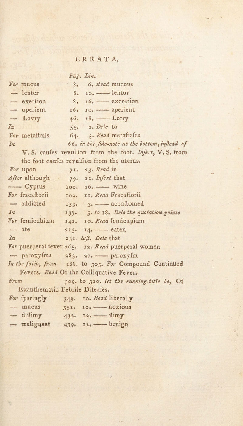 ERRATA. Pag, , Lin, For mucus 8. 5. Read mucous — lenter 8. 10. — lentor — exertion 8. 15. excretion — operient i5. 10. aperient — Lovry 45. iS. Lorry In 55- 2. Dele to For metaftafis 54. 5. Read metaftafes In 55. in the fide-note at the 1 V. S. caufes revulfion from the foot. Infert^ V. S. from the foot caufes revulfion from the uterus. Tor upon After although • Cyprus For fracaftorii — addidted In For femicubium — ate In. 71. 23. in 79. 22. Infert that 100. 25. -—“ wine 102. n. Read Fracaftorii 133» 3« “■— accuftomed 137. 5.^018. Hele the quotation-points 142. 10. Read femicupium 213. 14. —— eaten 251 lajl^ Dele that For puerperal fever 255. 12. Read puerperal women — paroxyfms 483, 21. paroxyfm In the folio, frojn aSS. to 305. For Compound Continued Fevers. Read Of the Colliquative Fever. From 309. to 320. let the running-title he, Of Exanthematic Febrile Difeafes. For fparingly 349* 10. Read liberally •— mucus 351* 10. noxious — diflimy 432. 12. flimy —* malignant 439^ 12. ~— benign