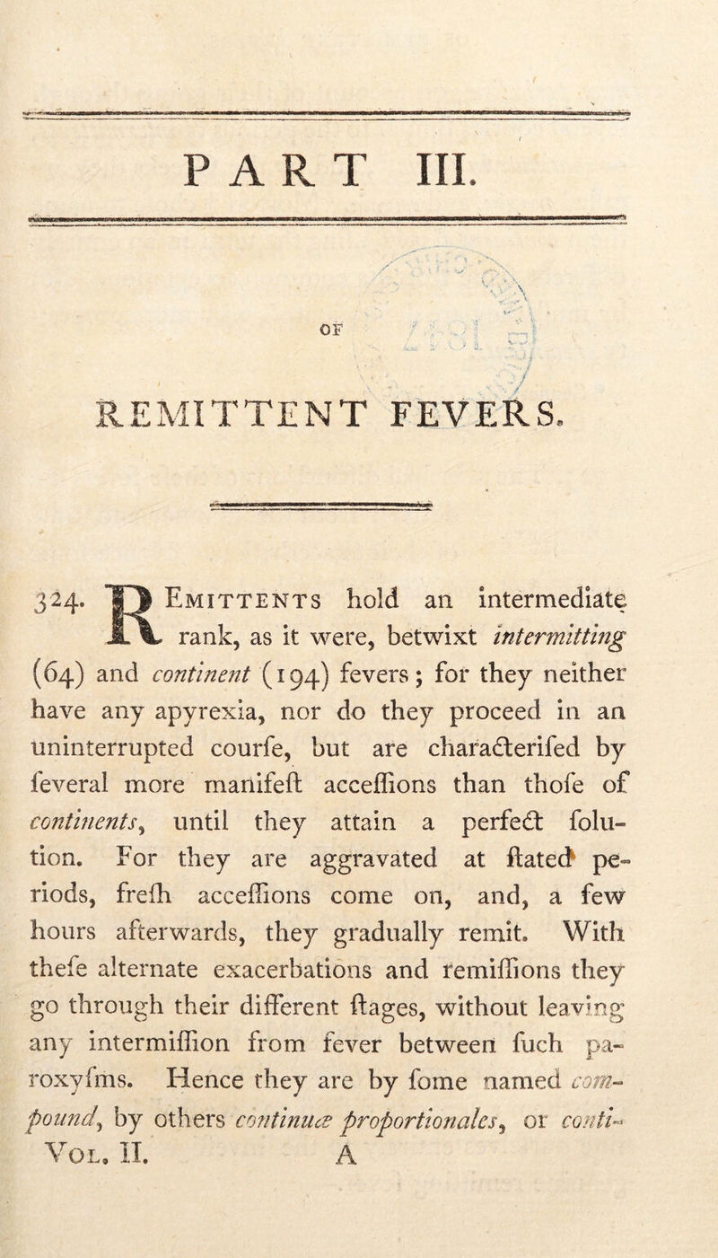 f PART III. REMITTENT FEVERS. 324. 13 Emittents hold an intermediate rank, as it were, betwixt intermitting (64) and continent (194) fevers; for they neither have any apyrexia, nor do they proceed in an uninterrupted courfe, but are charadterifed by feveral more mariifeft acceflions than thofe of continents^ until they attain a perfedt folii- tion. For they are aggravated at ftatecf pe- riods, frefh acceffions come on, and, a few hours afterwards, they gradually remit. With thefe alternate exacerbations and remiffions they go through their different ftages, without leaving any intermillion from fever between fuch pa« roxyfms. Hence they are by fome named com- pound^ by others continued proportionales^ or contU