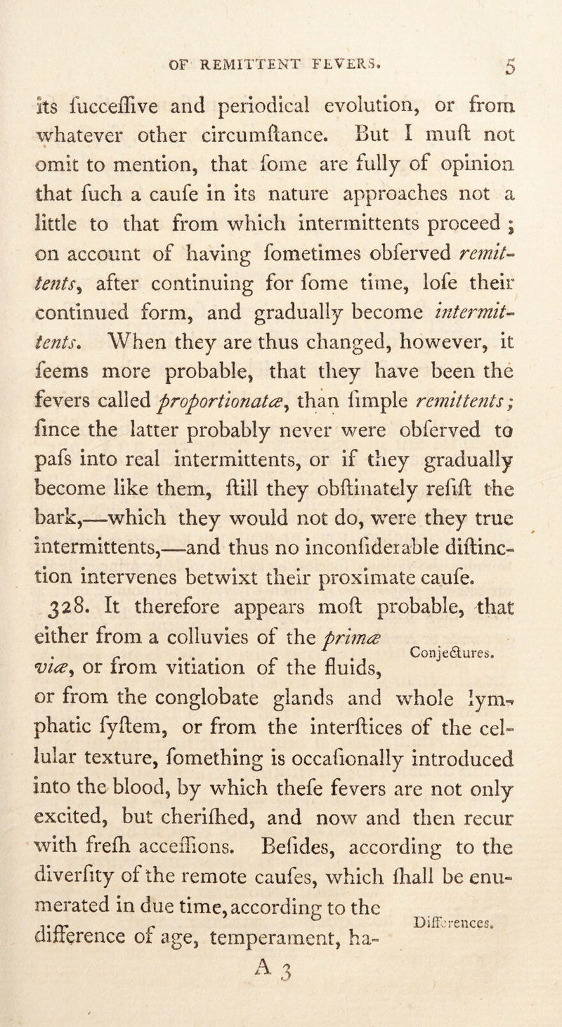 its fucceffive and periodical evolution, or from whatever other circuniftance. But I muft not omit to mention, that fome are fully of opinion that fuch a caufe in its nature approaches not a little to that from which intermittents proceed ; on account of having fometimes obferved remit- tents^ after continuing for fome time, lofe their continued form, and gradually become inte7''mit- tents. When they are thus changed, however, it feems more probable, that they have been the fevers cdWtdi proportionated^ than fimple remittents; fmce the latter probably never were obferved to pafs into real intermittents, or if they gradually become like them, ftill they obftinately refift the bark,—-which they would not do, were they true intermittents,—-and thus no inconfiderable diftinc» tion intervenes betwixt their proximate caufe. 328. It therefore appears moft probable, that either from a colluvies of the primed r ... r 1 n • 1 Conjeaures. vied^ or Irom vitiation or the fluids, or from the conglobate glands and whole lym-» phatic fyftem, or from the interftices of the cel» lular texture, fomething is occafionally introduced into the blood, by which thefe fevers are not only excited, but cherifhed, and now and then recur with frefh acceffions. Befides, according to the diverfity of the remote caufes, which fhall be enu- merated in due time, according to the difference of age, temperament, ha.-