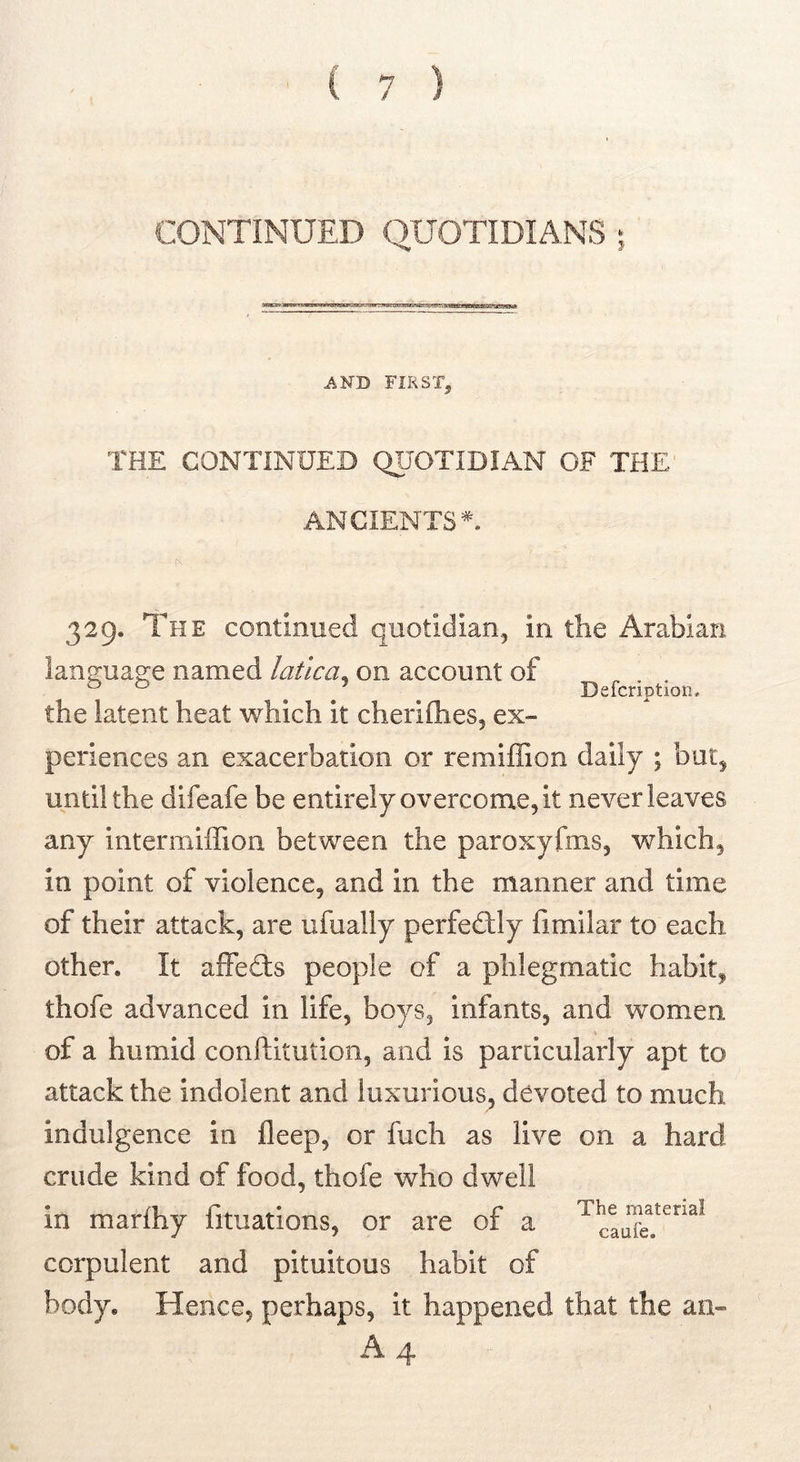 CONTINUED QUOTIDIANS ; AND FIRST, THE CONTINUED QUOTIDIAN OF THE ANCIENTS'^. Defcription. 329. The continued quotidian, in the Arabian language named latlca^ on account of the latent heat which it cherifhes, ex- periences an exacerbation or remiffion daily ; but, until the difeafe be entirely overcome, it never leaves any intermiffion between the paroxyfms, which, in point of violence, and in the manner and time of their attack, are ufually perfedlly fimllar to each other. It aifedis people of a phlegmatic habit, thofe advanced in life, boys, infants, and women of a humid conllitution, and is particularly apt to attack the indolent and luxurious^ devoted to much indulgence in deep, or fuch as live on a hard crude kind of food, thofe who dwell in marfhy fituations, or are of a corpulent and pituitous habit of body. Hence, perhaps, it happened that the an- A 4