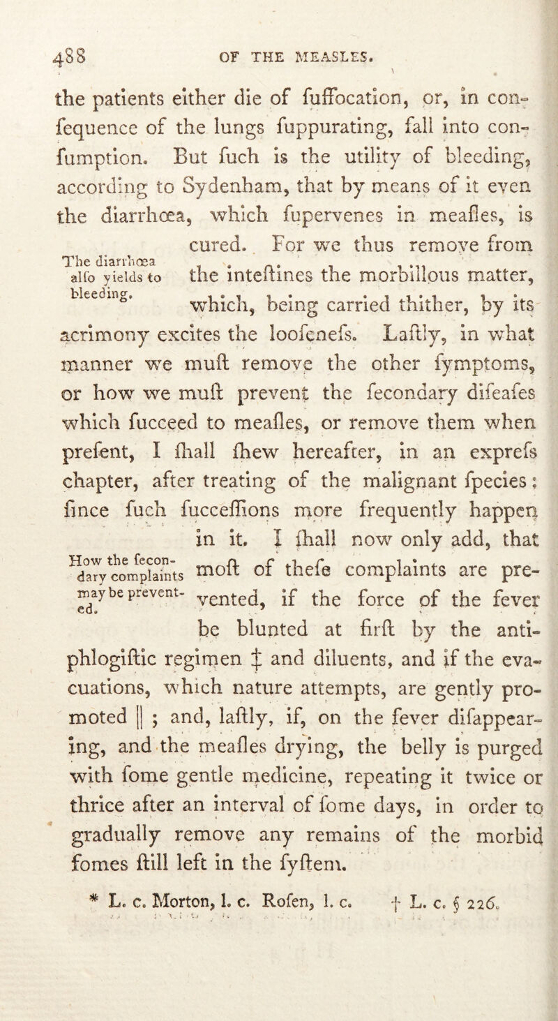 the patients either die of fufFocatlon, or, in con- fequence of the lungs fuppurating, fall Into con- fumption. But fuch Is the utility of bleeding, according to Sydenham, that by means of it even the diarrhoea, which fupervenes in meafles, is cured. For we thus remove from The dian’nosa . ‘ alfo yields to the inteitines the moroiiious matter, bleeding. which, being carried thither, by its acrimony excites the loofenefs. Laftly, in Vvhat manner we muft remove the other fymptoms, or how we muft prevent the fecondary difeafes which fucceed to meafles, or remove them when prefent, I fliall fhew hereafter, in an exprefs chapter, after treating of the malignant fpecles: fince fuch fucceflions more frequently happen in It. I ihall now only add, that ^drywipiaTnts ^0^ of thefe complaints are pre- be prevent- Jf force of the feVCI be blunted at firft by the anti- phlogiftxc regimen J and diluents, and if the eva- cuations, which nature attempts, are gently pro- moted II ; and, laftly, If, on the fever dlfappcar- ing, and the meafles drying, the belly is purged with fome gentle rqedicine, repeating it twice or thrice after an interval of fome days, in order to gradually remove any remains of the morbid fomes ftlll left in the fyftem. * Le c. Morton, 1. c. Rofen, 1. c. f L. c, § 226.