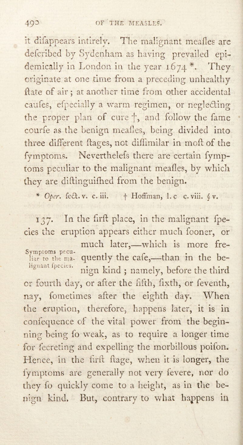 it difappears intlrely. The malignant meafles arc defcribed by Sydenham as having prevailed epi- demically in London in. the year 1674 They originate at one time from a preceding unhealthy {late of air ; at another time from other accidental caufes, efpecially a warm regimen, or negledling the proper plan of cure jg and follow the fame courfe as the benign meafles, being divided into three different ftages, net diflimilar in mofl: of the fymptoms. Neverthelefs there are certain fymp- tonis peculiar to the malignant meafles, by wLich they are diflinguilhed from the benign. * Oper. fe^t. V. c. iii. f HotFman, l.c c. viii. § v. 137. In the firft place, In the malignant fpe- cles the eruption appears either much fooner, or much later,—which is more fre- Symptoms pecu- • i i liar to the roa- qucntly the caic,—than m the be- liguaat fpecics. . i i t i r t ^ • i mgn Kind ; namely, berore the third or fourth day, or after the flfth, fixth, or feventh, nay, fometimes after the eighth day. When the eruption, therefore, happens later, it is in confequence of the vital pov/er from the begin- ning being fo weak, as to require a longer time for fecreting and expelling the morbillous poifon. Hence, in the firft ftage, when it is longer, the fymptoms are generally not very fevere, nor do they fo quickly come to a height, as in the be- nign kind. But, contrary to what happens in