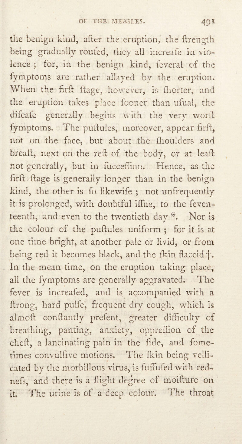 the benign kind, after the eruption, the ftrenglh being gradually roufed, they all increafe in vio- lence ; for, in the benign, kind, feveral of the lymptoms are rather allayed by the eruption. Wh en the firft ftage, however, is iliorter, and the eruption takes place fooner than ufual, the difeafe generally begins with the very woril fymptoms. The puftules, moreover, appear iirft, not on the face, but about the ilioulders and breaft, next on the reil of 'the body, or at leaf!: not generally, but in fuccefiion. Hence, as the lirft ftage is generally longer than in the benign kind, the other is fo likewife ; not unfrequently it is prolonged, with doubtful iffue, to the feven- teenth, and even to the twentieth day Nor is the colour of the puftules uniform ; for it is at one time bright, at another pale or livid, or from being red it becomes black, and the fkin flaccid f. In the mean time, on the eruption taking place, all the fymptoms are generally aggravated. The fever is increafed, and is accompanied with a ftrong, hard pulfe, frequent dry cough, which is almoft conftantly prefent, greater dhFicuky of breathing, panting, anxiety, oppreffion of the cheft, a lancinating pain in the fide, and fome- times convulfive motions. The flcin being velH- cated by the morbillous virus, is fuifuled with red- nefs, and there is a flight degree of moifture on it. The mine is of a deep colour. The throat