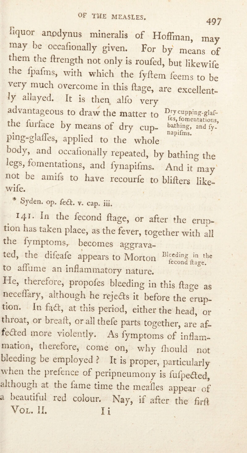 liquor anodynus mineralis of Hoffman, may may be occafionally given. For by means of them the ftrength not only is roufed, but likewife the fpafms, with which the fyftem feems to be very much overcome in this ftage, are excellent- ly allayed. It is then alfo very advantageous to draw the matter to .1 r r t fomentations, me lurrace by means of dry cup- ^^^.thing, and fy. • 1 rr* r napifms. pmg-glaffes, applied to the whole body, and occalionally repeated, by bathing the legs, fomentations, and fynapifms. And it may not be amifs to have recourfe to blifters like- wife. * Syden. op. fea. v. cap. iii. 141. In the fecond ftage, or after the erup- tion has taken place, as the fever, together with all the fymptoms, becomes aggrava- ted, the difeafe appears to Morton ‘he ^ ^ lecond ftage, to allume an inflammatory nature. He, therefore, propofes bleeding in this ftage as necelTary, although he rejeds it before the erup- tion. In fad, at this period, either the head, or throat, or breaft, or all thefe parts together, are af- feded more violently. As fymptoms of inflam- mation, theiefore, come on, why ftiould not bleeding be employed ? It is proper, particularly when the prefence of peripneumony is fufpeded, although at the fame time the mea'fles appear of a beautiful red colour. Nay, if after the firft VoL. II. I i