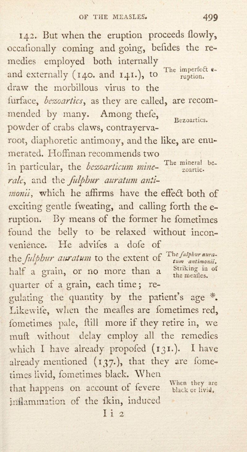 OF THE MEASLES. 499 142. But when the eruption proceeds flowly, occafionally coming and going, befides the re- medies employed both internally and externally (140. and 141.), to ruption. draw the morbillous virus to the iurface, he%oartics^ as they are called, are recom- mended by many. Amone thefe, ^ Bezoartics. povv^der of crabs claws, contrayerva- root, diaphoretic antimony, and the like, are enu- merated. Hoffman recommends two in particular, the oezoarticum minC’- zoanic. rale^ and the fiilphiir aiiratiim anti- monli^ which he affirms have the effed: both of exciting gentle fweating, and calling forth the e- ruption. By means of the former he fometimes found the belly to be relaxed without incon- venience. He advifes a dofe of the fulphur auratum to the extent of half a grain, or no more than a quarter of a grain, each time; re- gulating the quantity by the patient’s age Like wife, when the meafles are fometimes red, fometimes pale, ftill more if they retire in, we muft without delay employ all the remedies which I have already propofed I have already mentioned (137.)^ they are fome- times livid, fometimes black. When that happens on account ot levere black or Uvid. inilamination of the ikin, induced I i 2 I