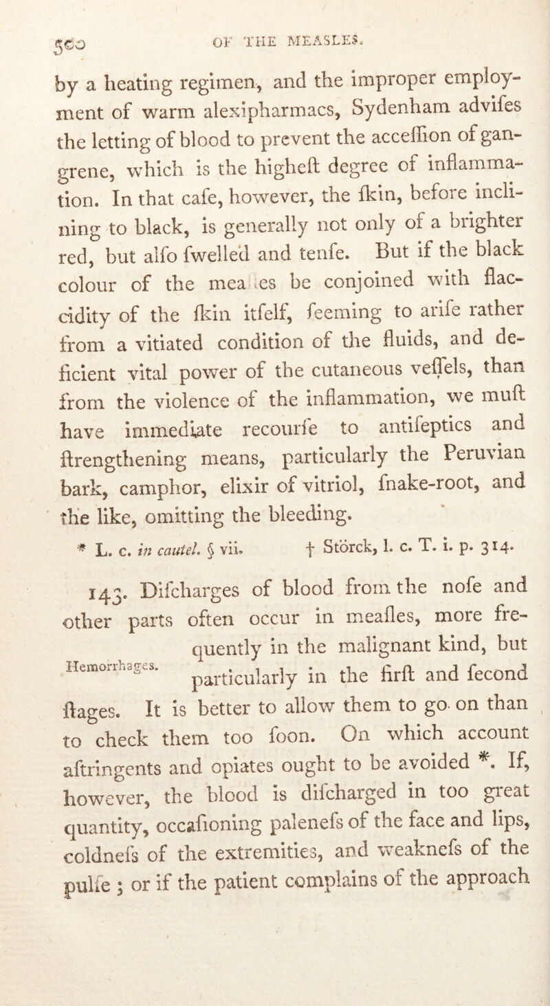 5^0 by a heating regimen^ and the improper employ- ment of warm alexipharmacs, Sydenham advifes the letting of blood to prevent the acceffion of gan- grene, which is the higheft degree ot inflamma- tion. In that cafe, however, the fkin, befoie incli- ning to black, is generally not only of a brighter red, but alfo fwelled and tenfe. But if the black colour of the mea es be conjoined with flac- cidity of the Ikin itfelf, feeming to arife rather from a vitiated condition of the fluids, and de- licient vital power of the cutaneous veflels, than from the violence of the inflammation, we inuft have Immedhite recourfe to antifeptics and ftrengthenlng means, particularly the Peru\ian bark, camphor, elixir of vitriol, fnake-root, and the like, omitting the bleeding. ^ L. c. in cautel, § vii. f Storck, 1. c. T. i. p. 3^4* 143. Difcharges of blood from the nofe and other parts often occur in meafles, more fre- quently in the malignant kind, but Hemorrhages. firft aild fcCOnd It IS better to allow them to go- on than to check them too foon. On which account aftringents and opiates ought to be avoided If, however, the blood is difcharged in too gieat quantity, occalionlng palenefs of the face and lips, coldnefs of the extremities, and weaknefs of the