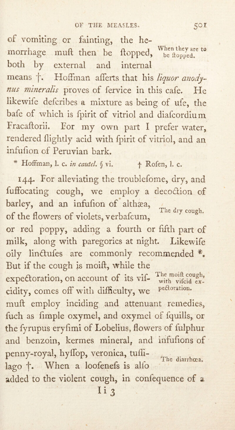 of vomiting or fainting, the he- morrhage muft then be flopped, '^be flop7edr both by external and internal means Hoffman afferts that his liquor anody^ nils mineralis proves of fervice in this cafe. He likewife defcribes a mixture as being of ufe, the bafe of which is fpirit of vitriol and diafeordium Fracaftorli, For my own part I prefer water, rendered (lightly acid with fpirit of vitriol, and an infiifion of Peruvian bark. The dry cough. * Hoffman, 1. c. in cauteL § vi. f Rofen, 1. c. 144. For alleviating the troublefome, dry, and fuffocating cough, vre employ a decodtion of barley, and an infiifion of althaea, of the flowers of violets, verbafeum, or red poppy, adding a fourth or fifth part of milk, along with paregorics at night. Likewife oily lindlufes are commonly recommended But if the cough is moift, vrhile the expedloration, on account of its vif- cidity, comes off with difficulty, we muft employ inciding and attenuant remedies, fueh as fimple oxymel, and oxymel of fquills, or the fyrupus eryfimi of Lobelius, flowers of fulphur and benzoin, kermes mineral, and Infufions of penny-royal, hyffop, veronica, tufli- lago f. When a loofenefs is alfo added to the violent cough, in confequence of a Ii3 The diarrhoea.