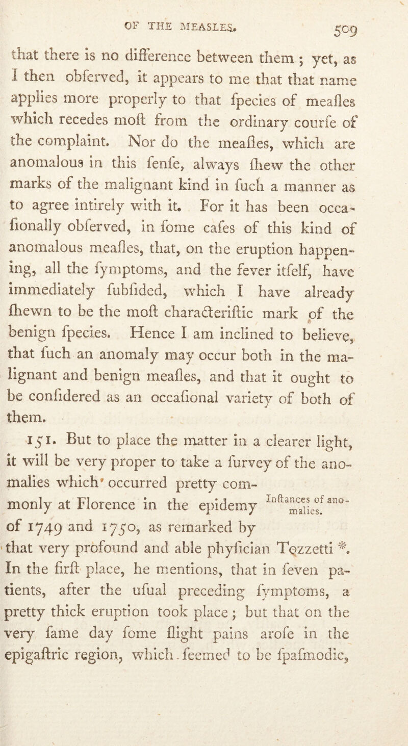 5C9 that there is no difference between them ; yet, as I then obferved, it appears to me that that name applies more properly to that fpecles of mealies which recedes moft from the ordinary courfe of the complaint. Nor do the mealies, which are anomalous in this fenfe, always Ihew the other marks of the malignant kind in fuch a manner as to agree intirely with it. For it has been occa- fionally obferved, in fome cafes of this kind of anomalous mealies, that, on the eruption happen- ing, all the fymptoms, and the fever itfelf, have immediately fublided, which I have already fliewn to be the moll charaderillic mark of the benign fpecies. Hence I am inclined to believe, that fuch an anomaly may occur both in the ma- lignant and benign meafies, and that it ought to be conlidered as an occalional variety of both of them. 151. But to place the matter in a clearer light, it will be very proper to take a furvey of the ano- malies which' occurred pretty com- monly at Florence in the epidemy of 1749 ^^d 1750, as remarked by ‘ that very profound and able phyfician TQzzetti In the firft place, he mentions, that in feven pa- tients, after the ufual preceding fymptoms, a pretty thick eruption took place; but that on the very fame day fome flight pains arofe in the epigaftric region, which. feemed to be fpafmodic,